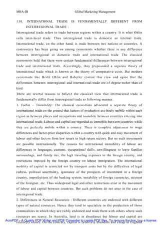 MBA-IB                                      Global Marketing Management


       1.10.   INTERNATIONAL       TRADE      IS     FUNDAMENTALLY         DIFFERENT      FROM
               INTERREGIONAL TRADE :
       Interregional trade refers to trade between regions within a country. It is what Ohlin
       calls inter-local trade. Thus interregional trade is domestic or internal trade.
       International trade, on the other hand, is trade between two nations or countries. A
       controversy has been going on among economists whether there is any difference
       between interregional or domestic trade and international trade. The classical
       economists held that there were certain fundamental differences between interregional
       trade and international trade. Accordingly, they propounded a separate theory of
       international trade which is known as the theory of comparative costs. But modern
       economists like Bertil Ohlin and Haberler contest this view and opine that the
       differences between interregional and international trade are of degree rather than of
       kind
       There are several reasons to believe the classical view that international trade is
       fundamentally differ from interregional trade as following manner.
       1. Factor – Immobility: The classical economists advocated a separate theory of
       international trade on the ground that factors of production are freely mobile within each
       region as between places and occupations and immobile between countries entering into
       international trade. Labour and capital are regarded as immobile between countries while
       they are perfectly mobile within a country. There is complete adjustment to wage
       differences and factor-price disparities within a country with quick and easy movement of
       labour and other factors from low return to high return sectors. But no such movements
       are possible internationally. The reasons for international immobility of labour are
       differences in languages, customs, occupational skills, unwillingness to leave familiar
       surroundings, and family ties, the high traveling expenses to the foreign country, and
       restrictions imposed by the foreign country on labour immigration. The international
       mobility of capital is restricted not by transport costs but by the difficulties of legal
       redress, political uncertainty, ignorance of the prospects of investment in a foreign
       country, imperfections of the banking system, instability of foreign currencies, mistrust
       of the foreigner, etc. Thus widespread legal and other restrictions exist in the movement
       of labour and capital between countries. But such problems do not arise in the case of
       interregional trade.
       2. Differences in Natural Resources : Different countries are endowed with different
       types of natural resources. Hence they tend to specialize in the production of those
       commodities in which they are richly endowed and trade them with others where such
      resources are scarce. In Australia, land is in abundance but labour and capital are
AcroPDF - A Quality PDF Writer and PDF Converter to create PDF files. To remove the line, buy a license.
      relatively scarce. On the contrary, capital is relatively abundant and cheap in England
 
