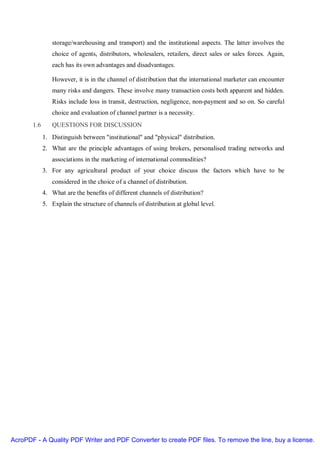 storage/warehousing and transport) and the institutional aspects. The latter involves the
                choice of agents, distributors, wholesalers, retailers, direct sales or sales forces. Again,
                each has its own advantages and disadvantages.

                However, it is in the channel of distribution that the international marketer can encounter
                many risks and dangers. These involve many transaction costs both apparent and hidden.
                Risks include loss in transit, destruction, negligence, non-payment and so on. So careful
                choice and evaluation of channel partner is a necessity.
       1.6      QUESTIONS FOR DISCUSSION
             1. Distinguish between "institutional" and "physical" distribution.
             2. What are the principle advantages of using brokers, personalised trading networks and
                associations in the marketing of international commodities?
             3. For any agricultural product of your choice discuss the factors which have to be
                considered in the choice of a channel of distribution.
             4. What are the benefits of different channels of distribution?
             5. Explain the structure of channels of distribution at global level.




AcroPDF - A Quality PDF Writer and PDF Converter to create PDF files. To remove the line, buy a license.
 