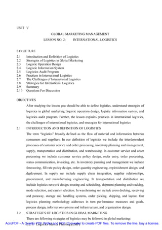 UNIT V
                                  GLOBAL MARKETING MANAGEMENT
                            LESSON NO. 2:          INTERNATIONAL LOGISTICS


       STRUCTURE
       2.1    Introduction and Definition of Logistics
       2.2    Strategies of Logistics in Global Marketing
       2.3    Logistic Operation Design
       2.4    Logistic Information System
       2.5    Logistics Audit Program
       2.6    Practices in International Logistics
       2.7    The Challenges of International Logistics
       2.8    Strategies for International Logistics
       2.9    Summary
       2.10   Questions For Discussion

       OBJECTIVES
              After studying the lesson you should be able to define logistics, understand strategies of
              logistics in global marketing, logistic operation design, logistic information system, and
              logistics audit program. Further, the lesson explains practices in international logistics,
              the challenges of international logistics, and strategies for international logistics
       2.1    INTRODUCTION AND DEFINITION OF LOGISTICS
              The term “logistics” broadly defined as the flow of material and information between
              consumers and suppliers. In our definition of logistics we include the interdependent
              processes of customer service and order processing, inventory planning and management,
              supply, transportation and distribution, and warehousing. In customer service and order
              processing we include customer service policy design, order entry, order processing,
              status communication, invoicing, etc. In inventory planning and management we include
              forecasting, fill rate policy design, order quantity engineering, replenishment design, and
              deployment. In supply we include supply chain integration, supplier relationships,
              procurement, and manufacturing engineering. In transportation and distribution we
              include logistics network design, routing and scheduling, shipment planning and tracking,
              mode selection, and carrier selection. In warehousing we include cross docking, receiving
              and putaway, storage and handling systems, order picking, shipping, and layout. Our
              logistics planning methodology addresses in turn performance measures and goals,
              process design, information systems and infrastructure, and organization design.
       2.2    STRATEGIES OF LOGISTICS IN GLOBAL MARKETING
             There are following strategies of logistics may be followed in global marketing:
AcroPDF - A Quality PDF Writer and Planning (LMP) to create PDF files. To remove the line, buy a license.
             2.2.1 Logistics Master PDF Converter
 