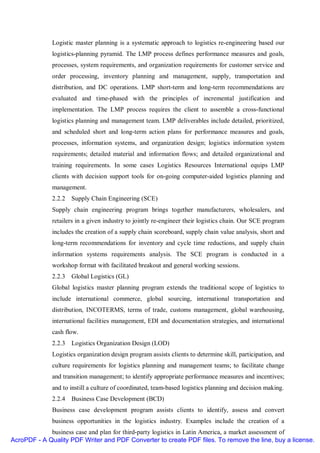 Logistic master planning is a systematic approach to logistics re-engineering based our
              logistics-planning pyramid. The LMP process defines performance measures and goals,
              processes, system requirements, and organization requirements for customer service and
              order processing, inventory planning and management, supply, transportation and
              distribution, and DC operations. LMP short-term and long-term recommendations are
              evaluated and time-phased with the principles of incremental justification and
              implementation. The LMP process requires the client to assemble a cross-functional
              logistics planning and management team. LMP deliverables include detailed, prioritized,
              and scheduled short and long-term action plans for performance measures and goals,
              processes, information systems, and organization design; logistics information system
              requirements; detailed material and information flows; and detailed organizational and
              training requirements. In some cases Logistics Resources International equips LMP
              clients with decision support tools for on-going computer-aided logistics planning and
              management.
              2.2.2 Supply Chain Engineering (SCE)
              Supply chain engineering program brings together manufacturers, wholesalers, and
              retailers in a given industry to jointly re-engineer their logistics chain. Our SCE program
              includes the creation of a supply chain scoreboard, supply chain value analysis, short and
              long-term recommendations for inventory and cycle time reductions, and supply chain
              information systems requirements analysis. The SCE program is conducted in a
              workshop format with facilitated breakout and general working sessions.
              2.2.3 Global Logistics (GL)
              Global logistics master planning program extends the traditional scope of logistics to
              include international commerce, global sourcing, international transportation and
              distribution, INCOTERMS, terms of trade, customs management, global warehousing,
              international facilities management, EDI and documentation strategies, and international
              cash flow.
              2.2.3 Logistics Organization Design (LOD)
              Logistics organization design program assists clients to determine skill, participation, and
              culture requirements for logistics planning and management teams; to facilitate change
              and transition management; to identify appropriate performance measures and incentives;
              and to instill a culture of coordinated, team-based logistics planning and decision making.
              2.2.4 Business Case Development (BCD)
              Business case development program assists clients to identify, assess and convert
              business opportunities in the logistics industry. Examples include the creation of a
             business case and plan for third-party logistics in Latin America, a market assessment of
AcroPDF - A Quality PDF Writer and PDF Converter to create PDF files. To remove the line, buy a license.
 