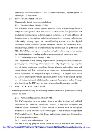 pick-to-light systems in North America, an evaluation of third-party logistics options for
                three major U.S. corporations.
       2.3      LOGISTIC OPERATION DESIGN
                The designs for logistic operation are as follows:
                2.3.1 Warehouse Master Planning (WMP)
                The Warehouse Master Planning program evaluates current warehousing performance
                and practices and specifies action steps required to achieve world-class performance and
                practices in warehousing and distribution center operations. The program addresses all
                functional areas in the warehouse including receiving, put away, storage, replenishment,
                order picking, shipping, layout, and material handling systems engineering. Typical
                deliverables include warehouse process definitions, material and information flows,
                layout drawings, material and information handling system design and justification, and
                RFPs. The WMS process requires between four and eight weeks to complete and requires
                the client to assemble a cross-functional warehouse planning and management team.
                2.3.2 Transportation Master Planning (TMP)
                The Transportation Master Planning program is based on transportation and distribution-
                planning pyramid addressing performance measures and goals, process design (logistics
                network design, routing and scheduling, shipment planning and tracking, mode and
                carrier selection, and fleet configuration and management), transportation management
                system requirements, and transportation organization design. The program makes use of
                the logistics modeling software and typical deliverables include a reconfigured logistics
                network design, routing and scheduling plans, shipment planning tools, and mode/carrier
                selection policies. The TMP process requires between six and ten weeks to complete.
       2.4      LOGISTIC INFORMATION SYSTEM

             For the purpose of maintaining the relationship with the distributors at global level, following
             decision are taken:

                2.4.1 Warehouse Management Systems (WMS)
                The WMS consulting program assists clients to develop functional and technical
                requirements for warehouse management systems; to determine appropriate and
                justifiable system investments; to decide whether to enhance, build, or buy system
                functionality to close functional and/or technical gaps; to identify and select appropriate
                WMS vendor(s); to provide expert facilitation and/or project management throughout the
                WMS implementation process.
                2.4.2 Logistics Information Systems (LIS)
                The LIS consulting program assists clients to develop functional and technical
AcroPDF - A Quality PDF Writer and PDF Converter to create PDF files. logistics database design, a license.
             requirements for logistics information systems incorporating To remove the line, buy
 