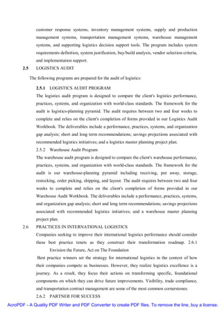 customer response systems, inventory management systems, supply and production
                management systems, transportation management systems, warehouse management
                systems, and supporting logistics decision support tools. The program includes system
                requirements definition, system justification, buy/build analysis, vendor selection criteria,
                and implementation support.
       2.5      LOGISTICS AUDIT

             The following programs are prepared for the audit of logistics:

                2.5.1 LOGISTICS AUDIT PROGRAM
                The logistics audit program is designed to compare the client's logistics performance,
                practices, systems, and organization with world-class standards. The framework for the
                audit is logistics-planning pyramid. The audit requires between two and four weeks to
                complete and relies on the client's completion of forms provided in our Logistics Audit
                Workbook. The deliverables include a performance, practices, systems, and organization
                gap analysis; short and long term recommendations; savings projections associated with
                recommended logistics initiatives; and a logistics master planning project plan.
                2.5.2 Warehouse Audit Program
                The warehouse audit program is designed to compare the client's warehouse performance,
                practices, systems, and organization with world-class standards. The framework for the
                audit is our warehouse-planning pyramid including receiving, put away, storage,
                restocking, order picking, shipping, and layout. The audit requires between two and four
                weeks to complete and relies on the client's completion of forms provided in our
                Warehouse Audit Workbook. The deliverables include a performance, practices, systems,
                and organization gap analysis; short and long term recommendations; savings projections
                associated with recommended logistics initiatives; and a warehouse master planning
                project plan.
       2.6      PRACTICES IN INTERNATIONAL LOGISTICS
                Companies seeking to improve their international logistics performance should consider
                these best practice tenets as they construct their transformation roadmap. 2.6.1
                        Envision the Future, Act on The Foundation
                 Best practice winners set the strategy for international logistics in the context of how
                their companies compete as businesses. However, they realize logistics excellence is a
                journey. As a result, they focus their actions on transforming specific, foundational
                components on which they can drive future improvements. Visibility, trade compliance,
                and transportation contract management are some of the most common cornerstones.
                2.6.2 PARTNER FOR SUCCESS
AcroPDF - A Quality PDF Writer and PDF Converter to create PDF files. To remove the line, buy a license.
 