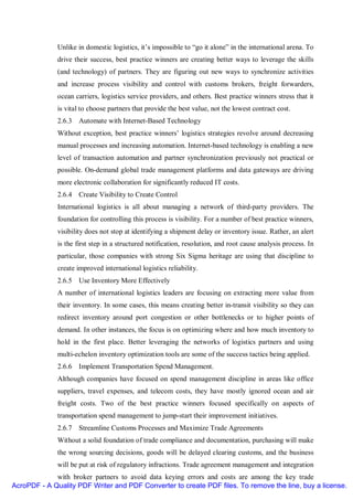 Unlike in domestic logistics, it’s impossible to “go it alone” in the international arena. To
              drive their success, best practice winners are creating better ways to leverage the skills
              (and technology) of partners. They are figuring out new ways to synchronize activities
              and increase process visibility and control with customs brokers, freight forwarders,
              ocean carriers, logistics service providers, and others. Best practice winners stress that it
              is vital to choose partners that provide the best value, not the lowest contract cost.
              2.6.3 Automate with Internet-Based Technology
              Without exception, best practice winners’ logistics strategies revolve around decreasing
              manual processes and increasing automation. Internet-based technology is enabling a new
              level of transaction automation and partner synchronization previously not practical or
              possible. On-demand global trade management platforms and data gateways are driving
              more electronic collaboration for significantly reduced IT costs.
              2.6.4 Create Visibility to Create Control
              International logistics is all about managing a network of third-party providers. The
              foundation for controlling this process is visibility. For a number of best practice winners,
              visibility does not stop at identifying a shipment delay or inventory issue. Rather, an alert
              is the first step in a structured notification, resolution, and root cause analysis process. In
              particular, those companies with strong Six Sigma heritage are using that discipline to
              create improved international logistics reliability.
              2.6.5 Use Inventory More Effectively
              A number of international logistics leaders are focusing on extracting more value from
              their inventory. In some cases, this means creating better in-transit visibility so they can
              redirect inventory around port congestion or other bottlenecks or to higher points of
              demand. In other instances, the focus is on optimizing where and how much inventory to
              hold in the first place. Better leveraging the networks of logistics partners and using
              multi-echelon inventory optimization tools are some of the success tactics being applied.
              2.6.6 Implement Transportation Spend Management.
              Although companies have focused on spend management discipline in areas like office
              suppliers, travel expenses, and telecom costs, they have mostly ignored ocean and air
              freight costs. Two of the best practice winners focused specifically on aspects of
              transportation spend management to jump-start their improvement initiatives.
              2.6.7 Streamline Customs Processes and Maximize Trade Agreements
              Without a solid foundation of trade compliance and documentation, purchasing will make
              the wrong sourcing decisions, goods will be delayed clearing customs, and the business
              will be put at risk of regulatory infractions. Trade agreement management and integration
             with broker partners to avoid data keying errors and costs are among the key trade
AcroPDF - A Quality PDF Writer and PDF Converter to create PDF files. To remove the line, buy a license.
 
