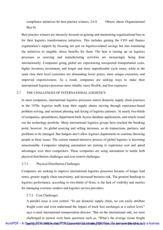 compliance initiatives for best practice winners. 2.6.8       Obsess about Organizational
                Buy-In

             Best practice winners are intensely focused on gaining and maintaining organizational buy-in
             for their logistics transformation initiatives. This includes gaining the CFO and finance
             organization’s support by focusing not just on logistics-related savings but also translating
             the initiatives to tangible, direct benefits for them. The heat is turning up on logistics
             processes as sourcing and manufacturing activities are increasingly being done
             internationally. Companies going global are experiencing unexpected transportation costs,
             higher inventory investment, and longer and more unpredictable cycle times, while at the
             same time their local customers are demanding lower prices, more unique execution, and
             improved responsiveness. As a result, companies are seeking ways to make their
             international logistics processes more reliable, more flexible, and less expensive.

       2.7      THE CHALLENGES OF INTERNATIONAL LOGISTICS

             In most companies, international logistics processes mirror domestic supply chain practices
             in the 1970s: logistics staffs keep their supply chains moving through experience-based
             problem solving, and insistent phoning and faxing of logistics partners. At nearly two-thirds
             of companies, spreadsheets, department-built Access database applications, and emails round
             out the technology portfolio. Many international logistics groups have reached the breaking
             point, however. As global sourcing and selling increases, so do transactions, partners, and
             problems to be managed. But budgets don’t allow logistics departments to continue throwing
             people at these issues. The current manual-intensive process of global logistics is becoming
             unsustainable. Companies adopting automation are starting to experience cost and speed
             advantages over their competitors. These companies are using automation to tackle both
             physical distribution challenges and cost control challenges.

             2.7.1       Physical Distribution Challenges

             Companies are seeking to improve international logistics processes because of longer lead
             times, greater supply chain uncertainty, and increased business risk. The greatest handicap to
             logistics performance, according to two-thirds of firms, is the lack of visibility and metrics
             for managing overseas vendors and logistics service providers.

                2.7.2 Cost Challenges
                A parallel issue is cost control. “In our domestic supply chain, we can easily attribute
                freight costs and even understand the impact of truck fuel surcharges at a carton level,”
                says a retail international transportation director. “But on the international side, we were
                challenged to answer even basic questions such as, “What’s the average ocean freight
AcroPDF - A Qualityper month, by lane?” Because we lacked integratedfiles. To and normalized data.” a license.
             spend PDF Writer and PDF Converter to create PDF systems remove the line, buy
 
