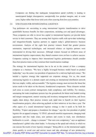 Companies are finding that inadequate transportation spend visibility is leading to
                unanticipated budget discrepancies, unexpectedly low product margins, and, in some
                cases, higher rather than lower total costs when sourcing from low-cost countries.

       2.8      STRATEGIES FOR INTERNATIONAL LOGISTICS

             Top performers are succeeding in using international logistics transformation to drive
             quantifiable business benefits for their corporations, including cost and speed advantages.
             These companies are able to invest less capital in international logistics yet provide better
             service to their customers. They are arming their logistics staffs with up-to-date technology
             and integration-friendly logistics partners to support today’s global-intensive business
             environment. Analysis of the eight best practice winners found that greater process
             automation, improved technologies, and increased reliance on logistics partners were
             instrumental in driving their successes. Although winners focused on different areas of
             international logistics improvement, they shared common views on how to achieve success.
             Companies seeking to improve their international logistics performance should consider
             these best practice tenets as they construct their transformation roadmap.

             The strategy for international logistics has to be set in the context of how a company
             competes as a business. “We have a highly leveraged business model based on product
             leadership,” says the senior vice president of operations for a mid-size high-tech winner. “We
             needed a logistics strategy that supported our corporate strategy. For us, this meant
             outsourcing logistics to a domain expert and creating an international distribution network
             that was simple, visible, and accountable.” The logistics strategy must envision the future but
             action needs to be taken on the discrete, foundational components. These elements include
             such areas as ocean contract management, trade compliance, and visibility. For instance,
             automating the trade compliance process lays the groundwork for better total landed costing
             and margin management, smarter sourcing and inventory management decisions, and fewer
             supply chain delays. Best practice winners seek rapid time to benefit on their logistics
             transformation projects, often achieving payback on their initiatives in less than a year. The
             other aspect of a sound international logistics strategy is that it needs to be built for
             flexibility. “Expect and prepare a foundation for change,” says the vice president of global
             logistics for an apparel company. “C-TPAT, advanced manifest requirements, changing trade
             agreements and free trade zones, new partners and events to track, new distribution
             bottlenecks to avoid— change is constant.” “Our next core competency,” says an appliance
             manufacturer’s global value chain leader, “is focusing on the speed and velocity in which we
             can execute the results of new logistics strategies.” Being able to .ex the international supply
          chain quickly to avoid cost and service issues and take advantage of new productivity
AcroPDF - A Quality PDF Writer and PDF Converter to create PDF files. To remove the line, buy a license.
 