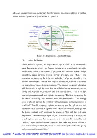 advances requires technology and partners built for change. Key areas to address in building
          an international logistics strategy are shown in Figure 2.1.




                                          Figure 2.1. International Logistics Strategy

                     2.8.1 Partner for Success

                     Unlike domestic logistics, it’s impossible to “go it alone” in the international
                     arena. Best practice winners are figuring out new ways to synchronize activities
                     and increase visibility and control of processes with customs brokers, freight
                     forwarders, ocean carriers, logistics service providers, and others. These
                     companies are leveraging the skills (and technology) of partners to achieve cost
                     and lead time benefits. “Rather than displace our brokers, we want to automate
                     our interactions,” says a logistics manager. “The manual process of interacting
                     with them results in high document fees and additional errors because they are re-
                     keying data. We want to .x that, not take over their activities.” Two of the best
                     practice winners embraced total logistics outsourcing. “Don’t do outsourcing for
                     the sake of outsourcing,” says an executive of one of the winners. “Your strategy
                     needs to take into account the complexity of your products and business model or
                     it will fail.” For this company, logistics outsourcing was the right strategy and
                     resulted in a 30% decrease in logistics costs. “If you do outsource, never go with
                     the lowest contract cost,” continues the executive. “Go with the best value
                     proposition.” “If outsourcing is right for you, move immediately to a single end-
                     to-end logistics provider that can provide you with .exibility, reliability, and
                     visibility,” urges another logistics executive. “But make sure you’re diligent in
                     your evaluation to pick the right partner and consider not just cost but also quality
                     and communications capabilities.”

AcroPDF - A Quality PDF Writer and PDF Internet-Basedcreate PDF files. To remove the line, buy a license.
                    2.8.2 Automate with Converter to Technology
 