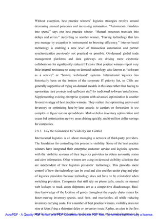 Without exception, best practice winners’ logistics strategies revolve around
                      decreasing manual processes and increasing automation. “Automation translates
                      into speed,” says one best practice winner. “Manual processes translate into
                      delays and errors.” According to another winner, “Having technology that lets
                      you manage by exception is instrumental to boosting efficiency.” Internet-based
                      technology is enabling a new level of transaction automation and partner
                      synchronization previously not practical or possible. On-demand global trade
                      management platforms and data gateways are driving more electronic
                      collaboration for significantly reduced IT costs. Best practice winners report very
                      little internal resistance to using on-demand technology, also known as “software
                      as a service” or “hosted, web-based” systems. International logistics has
                      historically been on the bottom of the corporate IT priority list, so CIOs are
                      generally supportive of trying on-demand models in this area rather than having to
                      reprioritize their projects and reallocate staff for traditional software installations.
                      Supplementing existing enterprise systems with advanced optimization is another
                      favored strategy of best practice winners. They realize that optimizing end-to-end
                      inventory or optimizing lane-by-lane awards to carriers or forwarders is too
                      complex to figure out on spreadsheets. Multi-echelon inventory optimization and
                      ocean bid optimization are two areas driving quickly, multi-million dollar savings
                      for companies.

                      2.8.3 Lay the Foundation for Visibility and Control

                      International logistics is all about managing a network of third-party providers.
                      The foundation for controlling this process is visibility. Some of the best practice
                      winners have integrated their enterprise customer service and logistics systems
                      with the visibility systems of their logistics providers to obtain automatic status
                      and alert information. Other winners are using on-demand visibility solutions that
                      are independent of their logistics providers’ technology. This provides more
                      control of how the technology can be used and also enables easier plug-and-play
                      of logistics providers because technology does not have to be reinstalled when
                      switching providers. Companies that still rely on phone calls, emails, or manual
                      web lookups to track down shipments are at a competitive disadvantage. Real-
                      time knowledge of the location of goods throughout the supply chain makes for
                      faster-moving inventory speeds, cash flow, and receivables, all while reducing
                      inventory carrying costs. For a number of best practice winners, visibility does not
                      stop at identifying a shipment delay or inventory issue. Rather, an alert is the first
AcroPDF - A Quality PDF in a structured notification, resolution, PDF root cause analysis process.buy a license.
                    step Writer and PDF Converter to create and files. To remove the line, In
 