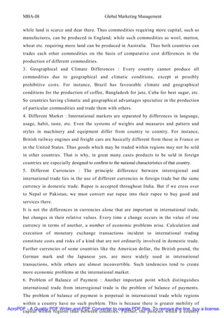 MBA-IB                                       Global Marketing Management


       while land is scarce and dear there. Thus commodities requiring more capital, such as
       manufactures, can be produced in England; while such commodities as wool, mutton,
       wheat etc. requiring more land can be produced in Australia. Thus both countries can
       trades each other commodities on the basis of comparative cost differences in the
       production of different commodities.
       3. Geographical and Climate Differences : Every country cannot produce all
       commodities due to geographical and climatic conditions, except at possibly
       prohibitive costs. For instance, Brazil has favourable climate and geographical
       conditions for the production of coffee, Bangladesh for jute, Cuba for beet sugar, etc.
       So countries having climatic and geographical advantages specialize in the production
       of particular commodities and trade them with others.
       4. Different Market : International markets are separated by differences in language,
       usage, habit, taste, etc. Even the systems of weights and measures and pattern and
       styles in machinery and equipment differ from country to country. For instance,
       British railway engines and freight cars are basically different from those in France or
       in the United States. Thus goods which may be traded within regions may not be sold
       in other countries. That is why, in great many cases products to be sold in foreign
       countries are especially designed to confirm to the national characteristics of that country.
       5. Different Currencies : The principle difference between interregional and
       international trade lies in the use of different currencies in foreign trade but the same
       currency in domestic trade. Rupee is accepted throughout India. But if we cross over
       to Nepal or Pakistan, we must convert our rupee into their rupee to buy good and
       services there.
       It is not the differences in currencies alone that are important in international trade,
       but changes in their relative values. Every time a change occurs in the value of one
       currency in terms of another, a number of economic problems arise. Calculation and
       execution of monetary exchange transactions incident to international trading
       constitute costs and risks of a kind that are not ordinarily involved in domestic trade.
       Further currencies of some countries like the American dollar, the British pound, the
       German mark and the Japanese yen, are more widely used in international
       transactions, while others are almost inconvertible. Such tendencies tend to create
       more economic problems at the international market.
       6. Problem of Balance of Payment : Another important point which distinguishes
       international trade from interregional trade is the problem of balance of payments.
       The problem of balance of payment is perpetual in international trade while regions
      within a country have no such problem. This is because there is greater mobility of
AcroPDF - A Quality PDF Writer and PDF Converter to create PDF files. To remove the line, buy a license.
      capital within regions than between countries. Further, the policies which a country
 