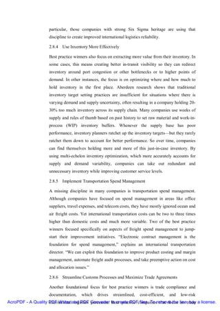 particular, those companies with strong Six Sigma heritage are using that
                    discipline to create improved international logistics reliability.

                    2.8.4 Use Inventory More Effectively

                    Best practice winners also focus on extracting more value from their inventory. In
                    some cases, this means creating better in-transit visibility so they can redirect
                    inventory around port congestion or other bottlenecks or to higher points of
                    demand. In other instances, the focus is on optimizing where and how much to
                    hold inventory in the first place. Aberdeen research shows that traditional
                    inventory target setting practices are insufficient for situations where there is
                    varying demand and supply uncertainty, often resulting in a company holding 20-
                    30% too much inventory across its supply chain. Many companies use weeks of
                    supply and rules of thumb based on past history to set raw material and work-in-
                    process (WIP) inventory buffers. Whenever the supply base has poor
                    performance, inventory planners ratchet up the inventory targets—but they rarely
                    ratchet them down to account for better performance. So over time, companies
                    can find themselves holding more and more of this just-in-case inventory. By
                    using multi-echelon inventory optimization, which more accurately accounts for
                    supply and demand variability, companies can take out redundant and
                    unnecessary inventory while improving customer service levels.

                    2.8.5 Implement Transportation Spend Management

                    A missing discipline in many companies is transportation spend management.
                    Although companies have focused on spend management in areas like office
                    suppliers, travel expenses, and telecom costs, they have mostly ignored ocean and
                    air freight costs. Yet international transportation costs can be two to three times
                    higher than domestic costs and much more variable. Two of the best practice
                    winners focused specifically on aspects of freight spend management to jump-
                    start their improvement initiatives. “Electronic contract management is the
                    foundation for spend management,” explains an international transportation
                    director. “We can exploit this foundation to improve product costing and margin
                    management, automate freight audit processes, and take preemptive action on cost
                    and allocation issues.”

                    2.8.6 Streamline Customs Processes and Maximize Trade Agreements

                    Another foundational focus for best practice winners is trade compliance and
                    documentation,     which    drives    streamlined,    cost-efficient,   and   low-risk
AcroPDF - A Quality PDF Writer and PDF Converter to create PDFcompaniesremove the line, buy a license.
                    international logistics processes. Best practice files. To that focus on trade
 