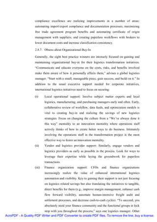 compliance excellence are realizing improvements in a number of areas:
                    automating import/export compliance and documentation processes; maximizing
                    free trade agreement program benefits and automating certificate of origin
                    management with suppliers; and creating paperless workflows with brokers to
                    lower document costs and increase classification consistency.

                    2.8.7 Obsess about Organizational Buy-In

                    Generally, the eight best practice winners are intensely focused on gaining and
                    maintaining organizational buy-in for their logistics transformation initiatives.
                    “Communicate and educate everyone on the costs, risks, and benefits involved
                    make them aware of how it personally affects them,” advises a global logistics
                    manager. “Start with a small, manageable piece, gain success, and build on it.” In
                    addition to the usual executive support needed for corporate initiatives,
                    international logistics initiatives need to focus on securing:

                    (i)     Local operational support: Involve subject matter experts and local
                            logistics, manufacturing, and purchasing managers early and often. Early,
                            collaborative review of workflow, data feeds, and optimization models is
                            vital to creating buy-in and realizing the savings of new logistics
                            strategies. Focus on changing the culture from a “We’ve always done it
                            this way” mentality to an innovation mentality where operations staff
                            actively thinks of how to create better ways to do business. Intimately
                            involving the operations staff in the transformation project is the most
                            effective way to foster an innovation mentality.
                    (ii)    Vendor and logistics provider support: Similarly, engage vendors and
                            logistics providers as early as possible in the process. Look for ways to
                            leverage their expertise while laying the groundwork for paperless
                            transactions.
                    (iii)   Finance    organization    support:   CFOs     and       finance   organizations
                            increasingly realize the value of enhanced international logistics
                            automation and visibility. Key to gaining their support is not just focusing
                            on logistics related savings but also translating the initiatives to tangible,
                            direct benefits for them (e.g., improve margin management, enhance cash
                            flow forward visibility, automate human-intensive freight audit and
                            settlement processes, and decrease cash-to-cash cycles). “To succeed, you
                            absolutely need your finance community and the functional groups in lock
                         stop with you throughout the process,” says one logistics manager. Other
AcroPDF - A Quality PDF Writer and PDF Converter to create PDF files. To remove the line, buy a license.
 