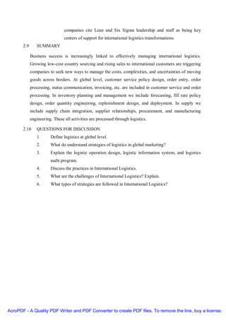 companies cite Lean and Six Sigma leadership and staff as being key
                                centers of support for international logistics transformations.
       2.9      SUMMARY

             Business success is increasingly linked to effectively managing international logistics.
             Growing low-cost country sourcing and rising sales to international customers are triggering
             companies to seek new ways to manage the costs, complexities, and uncertainties of moving
             goods across borders. At global level, customer service policy design, order entry, order
             processing, status communication, invoicing, etc. are included in customer service and order
             processing. In inventory planning and management we include forecasting, fill rate policy
             design, order quantity engineering, replenishment design, and deployment. In supply we
             include supply chain integration, supplier relationships, procurement, and manufacturing
             engineering. These all activities are processed through logistics.

       2.10     QUESTIONS FOR DISCUSSION
                1.      Define logistics at global level.
                2.      What do understand strategies of logistics in global marketing?
                3.      Explain the logistic operation design, logistic information system, and logistics
                        audit program.
                4.      Discuss the practices in International Logistics.
                5.      What are the challenges of International Logistics? Explain.
                6.      What types of strategies are followed in International Logistics?




AcroPDF - A Quality PDF Writer and PDF Converter to create PDF files. To remove the line, buy a license.
 
