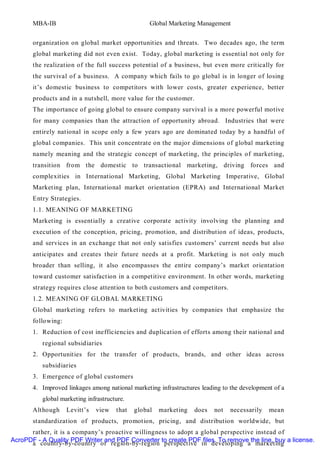 MBA-IB                                     Global Marketing Management


       organization on global market opportunities and threats. Two decades ago, the term
       global marketing did not even exist. Today, global marketing is essential not only for
       the realization of the full success potential of a business, but even more critically for
       the survival of a business. A company which fails to go global is in longer of losing
       it’s domestic business to competitors with lower costs, greater experience, better
       products and in a nutshell, more value for the customer.
       The importance of going global to ensure company survival is a more powerful motive
       for many companies than the attraction of opportunity abroad. Industries that were
       entirely national in scope only a few years ago are dominated today by a handful of
       global companies. This unit concentrate on the major dimensions of global marketing
       namely meaning and the strategic concept of marketing, the principles of marketing,
       transition from the domestic to transactional marketing, driving forces and
       complexities in International Marketing, Global Marketing Imperative, Global
       Marketing plan, International market orientation (EPRA) and International Market
       Entry Strategies.
       1.1. MEANING OF MARKETING
       Marketing is essentially a creative corporate activity involving the planning and
       execution of the conception, pricing, promotion, and distribution of ideas, products,
       and services in an exchange that not only satisfies customers’ current needs but also
       anticipates and creates their future needs at a profit. Marketing is not only much
       broader than selling, it also encompasses the entire company’s market orientation
       toward customer satisfaction in a competitive environment. In other words, marketing
       strategy requires close attention to both customers and competitors.
       1.2. MEANING OF GLOBAL MARKETING
       Global marketing refers to marketing activities by companies that emphasize the
       following:
       1. Reduction of cost inefficiencies and duplication of efforts among their national and
          regional subsidiaries
       2. Opportunities for the transfer of products, brands, and other ideas across
          subsidiaries
       3. Emergence of global customers
       4. Improved linkages among national marketing infrastructures leading to the development of a
          global marketing infrastructure.
       Although     Levitt’s   view   that   global   marketing   does    not   necessarily   mean
       standardization of products, promotion, pricing, and distribution worldwide, but
      rather, it is a company’s proactive willingness to adopt a global perspective instead of
AcroPDF - A Quality PDF Writer and PDF Converter to create PDF files. To remove the line, buy a license.
      a country-by-country or region-by-region perspective in developing a marketing
 