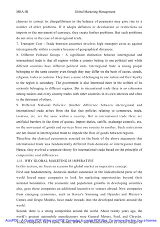 MBA-IB                                    Global Marketing Management


       chooses to correct its disequilibrium in the balance of payments may give rise to a
       number of other problems. If it adopts deflation or devaluation or restrictions on
       imports or the movement of currency, they create further problems. But such problems
       do not arise in the case of interregional trade.
       7. Transport Cost : Trade between countries involves high transport costs as against
       interregionally within a country because of geographical distances.
       8. Different Political Groups : A significant distinction between interregional and
       international trade is that all regions within a country belong to one political unit while
       different countries have different political units. Interregional trade is among people
       belonging to the same country even though they may differ on the basis of castes, creeds,
       religions, tastes or customs. They have a sense of belonging to one nation and their loyalty
       to the region is secondary. The government is also interested more in the welfare of its
       nationals belonging to different regions. But in international trade there is no cohension
       among nations and every country trades with other countries in its own interests and often
       to the detriment of others.
       9. Different National Policies: Another difference between interregional and
       international trade arises from the fact that policies relating to commerce, trade,
       taxation, etc. are the same within a country. But in international trade there are
       artificial barriers in the form of quotas, import duties, tariffs, exchange controls, etc.
       on the movement of goods and services from one country to another. Such restrictions
       are not found in interregional trade to impede the flow of goods between regions.
       Therefore the classical economists asserted on the basis of the above arguments that
       international trade was fundamentally different from domestic or interregional trade.
       Hence, they evolved a separate theory for international trade based on the principle of
       comparative cost differences.
       1.11. WHY GLOBAL MAKETING IS IMPERATIVE
       In this section, we focus on reasons for global market as imperative concept.
       First and fundamentally, domestic-market saturation in the industrialized parts of the
       world forced many companies to look for marketing opportunities beyond their
       national boundaries. The economic and population growths in developing countries
       also, gave those companies an additional incentive to venture abroad. Now companies
       from emerging economies, such as Korea’s Samsung and Hyundai and Mexico’s
       Cemex and Grupo Modelo, have made inroads into the developed markets around the
       world.
       Second, there is a strong competition around the world. About twenty years ago, the
      world’s greatest automobile manufacturers were General Motors, Ford, and Chrysler.
AcroPDF - A Quality PDF Writer and PDF Converter to create PDF files. To remove the line, buy a license.
      Today, companies like Toyota, Honda, BMW, and DaimlerChrysler (a recent merger of
 