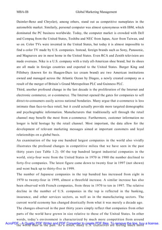 MBA-IB                                     Global Marketing Management


       Daimler-Benz and Chrysler), among others, stand out as competitive nameplates in the
       automobile market. Similarly, personal computer was almost synonymous with IBM, which
       dominated the PC business worldwide. Today, the computer market is crowded with Dell
       and Compaq from the United States, Toshiba and NEC from Japan, Acer from Taiwan, and
       so on. Color TVs were invented in the United States, but today it is almost impossible to
       find a color TV made by U.S. companies. Instead, foreign brands such as Sony, Panasonic,
       and Magnavox are in most home in the United States. Even RCA and Zenith television are
       made overseas. Nike is a U.S. company with a truly all-American shoe brand, but its shoes
       are all made in foreign countries and exported to the United States. Burger King and
       Pillsbury (known for its Haagen-Dazs ice cream brand) are two American institutions
       owned and managed across the Atlantic Ocean by Diageo, a newly created company as a
       result of the merger of Britain’s Grand Metropolitan PLC and Guinness PLC.
       Third, another profound change in the last decade is the proliferation of the Internet and
       electronic commerce, or e-commerce. The Internet opened the gates for companies to sell
       direct-to-consumers easily across national bondaries. Many argue that e-commerce is less
       intimate than face-to-face retail, but it could actually provide more targeted demographic
       and psychographic information. Manufacturers that traditionally sell through the retail
       channel may benefit the most from e-commerce. Furthermore, customer information no
       longer is held hostage by the retail channel. Most important, the data allow for the
       development of relevant marketing messages aimed at important customers and loyal
       relationships on a global basis.
       An examination of the top one hundred largest companies in the world also vividly
       illustrates the profound changes in competitive milieu that we have seen in the past
       thirty years (see Table 1.2). Of the top hundred largest industrial companies in the
       world, sixty-four were from the United States in 1970 in 1980 the number declined to
       forty-five companies. The latest figure came down to twenty four in 1997 (not shown)
       and went back up to thirty-five in 1999.
       The number of Japanese companies in the top hundred has increased from eight in
       1970 to twenty-four in 1999, almost a threefold increase. A similar increase has also
       been observed with French companies, from three in 1970 to ten in 1997. The relative
       decline in the number of U.S. companies in the top is reflected in the banking,
       insurance, and other services sectors, as well as in the manufacturing sectors. The
       current world economy has changed drastically from what it was merely a decade ago.
       The changes observed in the past thirty years simply reflect that companies from other
       parts of the world have grown in size relative to those of the United States. In other
      words, today’s environment is characterized by much more competition from around
AcroPDF - A Quality PDF Writer and PDF Converter to create PDF files. To remove the line, buy a license.
      the world than in the past. As a result, many U.S. executives are feeling much more
 