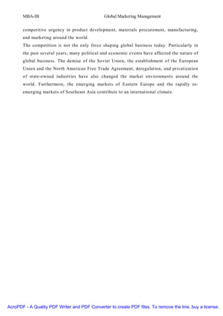 MBA-IB                                  Global Marketing Management


       competitive urgency in product development, materials procurement, manufacturing,
       and marketing around the world.
       The competition is not the only force shaping global business today. Particularly in
       the past several years, many political and economic events have affected the nature of
       global business. The demise of the Soviet Union, the establishment of the European
       Union and the North American Free Trade Agreement, deregulation, and privatization
       of state-owned industries have also changed the market environments around the
       world. Furthermore, the emerging markets of Eastern Europe and the rapidly re-
       emerging markets of Southeast Asia contribute to an international climate.




AcroPDF - A Quality PDF Writer and PDF Converter to create PDF files. To remove the line, buy a license.
 