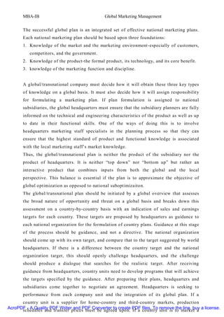 MBA-IB                                  Global Marketing Management


       The successful global plan is an integrated set of effective national marketing plans.
       Each national marketing plan should be based upon three foundations:
       1. Knowledge of the market and the marketing environment-especially of customers,
          competitors, and the government.
       2. Knowledge of the product-the formal product, its technology, and its core benefit.
       3. knowledge of the marketing function and discipline.


       A global/transnational company must decide how it will obtain these three key types
       of knowledge on a global basis. It must also decide how it will assign responsibilit y
       for formulating a marketing plan. If plan formulation is assigned to national
       subsidiaries, the global headquarters must ensure that the subsidiary planners are fully
       informed on the technical and engineering characteristics of the product as well as up
       to date in their functional skills. One of the ways of doing this is to involve
       headquarters marketing staff specialists in the planning process so that they can
       ensure that the highest standard of product and functional knowledge is associated
       with the local marketing staff’s market knowledge.
       Thus, the global/transnational plan is neither the product of the subsidiary nor the
       product of headquarters. It is neither “top down” nor “bottom up” but rather an
       interactive product that combines inputs from both the global and the local
       perspective. This balance is essential if the plan is to approximate the objective of
       global optimization as opposed to national suboptimizaiton.
       The global/transnational plan should be initiated by a global overview that assesses
       the broad nature of opportunity and threat on a global basis and breaks down this
       assessment on a country-by-country basis with an indication of sales and earnings
       targets for each country. These targets are proposed by headquarters as guidance to
       each national organization for the formulation of country plans. Guidance at this stage
       of the process should be guidance, and not a directive. The national organization
       should come up with its own target, and compare that to the target suggested by world
       headquarters. If there is a difference between the country target and the national
       organization target, this should openly challenge headquarters, and the challenge
       should produce a dialogue that searches for the realistic target. After receiving
       guidance from headquarters, country units need to develop programs that will achieve
       the targets specified by the guidance. After preparing their plans, headquarters and
       subsidiaries come together to negotiate an agreement. Headquarters is seeking to
       performance from each company unit and the integration of its global plan. If a
      country unit is a supplier for home-country and third-country markets, production
AcroPDF - A Quality PDF Writer and PDF Converter to create PDF files. To remove the line, buy a license.
      schedules and transfer prices must be agreed upon. If a country unit is to market a
 