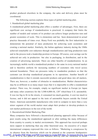 MBA-IB                                   Global Marketing Management


       product produced elsewhere in the company, the sales and delivery plans must be
       coordinated.
              The following section explains three types of global marketing plan.
       1. Standardized global marketing plan
       A standardized global marketing plan offers a number of advantages. First, there are
       significant cost savings if standardization is practiced. A company that limits the
       number of models and variants of its product can achieve longer production runs and
       greater economies of scale. This is elementary and has been demonstrated in actual
       practice thousands of times over. Henry Ford was probably the first industrialist to
       demonstrate the potential of mass production for achieving scale economies and
       creating a national market. Similarly, the Italian appliance industry during the 1960s
       achieved remarkable cost reduction through standardization and long production runs
       and in the process took a leadership position in Europe. Of course, cost savings can be
       achieved not only in production     but also in packaging, in distribution, and in the
       creation of advertising materials. There are other benefits of standardization. In an
       increasingly mobile world a standardized product is the same in every national market
       and is therefore uniform for increasing numbers of customers who travel across
       national boundaries. There are pressures today to standardize products so that the
       customer can develop standardized programs in its operations. Another benefit of
       standardization is that it extends successful products and good ideas into all markets.
       There are, however, a number of obstacles to standardization. Market characteristics
       may be so different in so many major ways that it is impossible to offer a standardized
       product. There was, for example, simply no significant market in Europe (or Japan
       and many other countries) for the 3,500-4,000-1b, 120” wheel-base U.S. automobile.
       It was too big to fit in the streets, it consumed too much gasoline, it cost too much to
       license, and it did not appeal to the taste of automobile buyers outside the United
       States. American automobile manufactures who wish to compete in more than a very
       minor segment of the world market must adapt their product or develop products to
       suit market preferences in the rest of the world.
       2. Decentralized Global Marketing Plan
       Many companies have followed a decentralized planning approach either because of
       poor results using the standardized approach or after nothing the many differences
       from country to country in market environments. This approach has received perhaps
       more support in marketing than any other functional area. An executive of a major
       international company expressed this view as follows. “Marketing is conspicuous by
      its absence from the functions which can be planned at the corporate headquarters
AcroPDF - A Quality PDF Writer and PDF Converter to create PDF files. To remove the line, buy a license.
      level. It is in this phase of overseas business activity that the variations in social
 