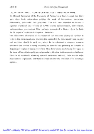 MBA-IB                                  Global Marketing Management


       1.13. INTERNATIONAL MARKET ORIENTATION – EPRG FRAMEWORK:
       Dr. Howard Perlmutter of the University of Pennsylvania first observed that there
       were three basic orientations guiding the work of international executives:
       ethnocentric, polycentric, and geocentric. This was later expanded to include a
       regional orientation and became an EPRG schema (ethnocentrism, polycentrism,
       regioncentrism, geocentrism). This typology, summarized in Figure 1.4, is the basis
       for the stages of corporate development framework.
       The ethnocentric orientation is an assumption that the home country is superior. It
       believes that the products and practices that succeed in the home country are superior
       and, therefore, should be used everywhere. In the ethnocentric company, overseas
       operations are viewed as being secondary to domestic and primarily as a means of
       disposing of surplus domestic production. Plans for overseas markets are developed in
       the home office utilizing policies and procedures identical to those employed at home.
       There is no systematic marketing research conducted overseas, there are no major
       modifications to products, and there is no real attention to consumer needs in foreign
       markets.




AcroPDF - A Quality PDF Writer and PDF Converter to create PDF files. To remove the line, buy a license.
 