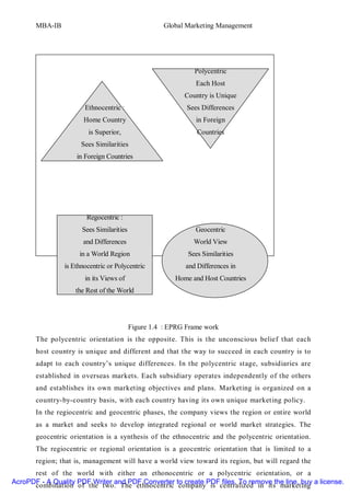MBA-IB                                        Global Marketing Management




                                                              Polycentric
                                                               Each Host
                                                           Country is Unique
                       Ethnocentric :                       Sees Differences
                       Home Country                            in Foreign
                        is Superior,                           Countries
                      Sees Similarities
                    in Foreign Countries




                        Regocentric :
                      Sees Similarities                       Geocentric
                      and Differences                         World View
                     in a World Region                      Sees Similarities
                is Ethnocentric or Polycentric             and Differences in
                       in its Views of                  Home and Host Countries
                    the Rest of the World




                                          Figure 1.4 : EPRG Frame work
       The polycentric orientation is the opposite. This is the unconscious belief that each
       host country is unique and different and that the way to succeed in each country is to
       adapt to each country’s unique differences. In the polycentric stage, subsidiaries are
       established in overseas markets. Each subsidiary operates independently of the others
       and establishes its own marketing objectives and plans. Marketing is organized on a
       country-by-country basis, with each country having its own unique marketing policy.
       In the regiocentric and geocentric phases, the company views the region or entire world
       as a market and seeks to develop integrated regional or world market strategies. The
       geocentric orientation is a synthesis of the ethnocentric and the polycentric orientation.
       The regiocentric or regional orientation is a geocentric orientation that is limited to a
       region; that is, management will have a world view toward its region, but will regard the
      rest of the world with either an ethonocentric or a polycentric orientation, or a
AcroPDF - A Quality PDF Writer and PDF Converter to create PDF files. To remove the line, buy a license.
      combination of the two. The ethnocentric company is centralized in its marketing
 