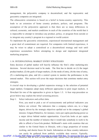 MBA-IB                                       Global Marketing Management


       management, the polycentric company is decentralized, and the regiocentric and
       geocentric companies are integrated.
       The ethnocentric orientation is based on a belief in home-country superiority. This
       leads to an extension of home country products, polices, and programs. The
       assumption of the polycentric approach is that there are so many differences in
       cultural, economic, and market conditions in each of the countries of the world that it
       is impossible to attempt to introduce any product, policy, or program from outside or
       to integrate any country’s program in a regional or world context.
       To implement the geocentric orientations, experienced international management and
       a great deal of commitment are required. For companies with limited experience, it
       may be wiser to adopt a centralized or a decentralized strategy and wait until
       experience accumulates before attempting to design and implement integrated
       marketing programs.


       1.14. INTERNATIONAL MARKET ENTRY STRATEGIES
       Entry decision of global market will heavily influence the firm’s other marketing-mix
       decisions. Several decision need to be made. The firm has to decide on (1) the target
       product/market, (2) the goals of target markets, (3) the mode of entry, (4) the time of entry,
       (5) a marketing-mix plan, and (6) a control system to monitor the performance in the
       entered market. This section will cover the major decisions that constitute market entry
       strategies.
       A crucial step in developing a global expansion strategy is the selection of potential
       target markets. Companies adopt many different approaches to pick target markets. A
       flowchart for one of the approaches is given in figure 1.5. A four step procedure as
       given below may explain the initial screening process.
       Step 1:       Select indicators and collect data.
                     First, you need to pick a set of socioeconomic and political indicators you
                     believe are critical. The indicators that a company selects are, to a large
                     degree, driven by the strategic objectives spelled out in the company’s global
                     mission. Colgate-Palmolive, for instance, views per capita purchasing power as
                     a major driver behind market opportunities. Coca-Cola looks at per capita
                     income and the number of minutes that it would take somebody to work to be
                     able to afford a Coca-Cola product. McDonald’s starts with countries that are
                     similar to the United States in lifestyle, with a large proportion of women
                     working, and shorter hours for lunch. Information on these country indicators
                can easily be gathered from publicly available data sources. Typically,
AcroPDF - A Quality PDF Writer and PDF Converter to create PDF files. To remove the line, buy a license.
                countries that do well on one indictor (say, market size) rate poorly on other
 