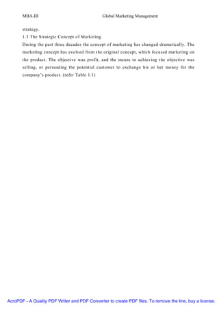 MBA-IB                                   Global Marketing Management


       strategy.
       1.3 The Strategic Concept of Marketing
       During the past three decades the concept of marketing has changed dramatically. The
       marketing concept has evolved from the original concept, which focused marketing on
       the product. The objective was profit, and the means to achieving the objective was
       selling, or persuading the potential customer to exchange his or her money for the
       company’s product. (refer Table 1.1)




AcroPDF - A Quality PDF Writer and PDF Converter to create PDF files. To remove the line, buy a license.
 