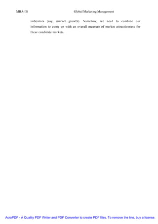 MBA-IB                                  Global Marketing Management


                 indicators (say, market growth). Somehow, we need to combine our
                 information to come up with an overall measure of market attractiveness for
                 these candidate markets.




AcroPDF - A Quality PDF Writer and PDF Converter to create PDF files. To remove the line, buy a license.
 