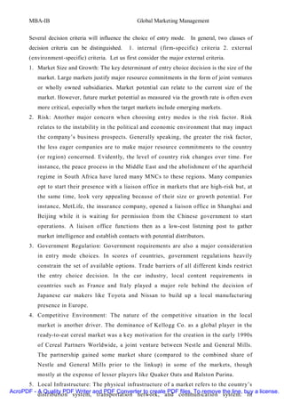 MBA-IB                                       Global Marketing Management


       Several decision criteria will influence the choice of entry mode. In general, two classes of
       decision criteria can be distinguished.   1. internal (firm-specific) criteria 2. external
       (environment-specific) criteria. Let us first consider the major external criteria.
       1. Market Size and Growth: The key determinant of entry choice decision is the size of the
          market. Large markets justify major resource commitments in the form of joint ventures
          or wholly owned subsidiaries. Market potential can relate to the current size of the
          market. However, future market potential as measured via the growth rate is often even
          more critical, especially when the target markets include emerging markets.
       2. Risk: Another major concern when choosing entry modes is the risk factor. Risk
          relates to the instabilit y in the political and economic environment that may impact
          the company’s business prospects. Generally speaking, the greater the risk factor,
          the less eager companies are to make major resource commitments to the country
          (or region) concerned. Evidently, the level of country risk changes over time. For
          instance, the peace process in the Middle East and the abolishment of the apartheid
          regime in South Africa have lured many MNCs to these regions. Many companies
          opt to start their presence with a liaison office in markets that are high-risk but, at
          the same time, look very appealing because of their size or growth potential. For
          instance, MetLife, the insurance company, opened a liaison office in Shanghai and
          Beijing while it is waiting for permission from the Chinese government to start
          operations. A liaison office functions then as a low-cost listening post to gather
          market intelligence and establish contacts with potential distributors.
       3. Government Regulation: Government requirements are also a major consideration
          in entry mode choices. In scores of countries, government regulations heavily
          constrain the set of available options. Trade barriers of all different kinds restrict
          the entry choice decision. In the car industry, local content requirements in
          countries such as France and Italy played a major role behind the decision of
          Japanese car makers like Toyota and Nissan to build up a local manufacturing
          presence in Europe.
       4. Competitive Environment: The nature of the competitive situation in the local
          market is another driver. The dominance of Kellogg Co. as a global player in the
          ready-to-eat cereal market was a key motivation for the creation in the early 1990s
          of Cereal Partners Worldwide, a joint venture between Nestle and General Mills.
          The partnership gained some market share (compared to the combined share of
          Nestle and General Mills prior to the linkup) in some of the markets, though
          mostly at the expense of lesser players like Quaker Oats and Ralston Purina.
      5. Local Infrastructure: The physical infrastructure of a market refers to the country’s
AcroPDF - A Quality PDF Writer and PDF Converter to create PDF files. To remove the line, buy a license.
          distribution system, transportation network, and communication system. In
 