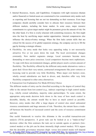 MBA-IB                                      Global Marketing Management


       3. Internal Resources, Assets, and Capabilities. Companies with tight resources (human
          and/or financial) or limited assets are constrained to low commitment entry modes such
          as exporting and licensing that are not too demanding on their resources. Even large
          companies should carefully consider how to allocate their resources between their
          different markets, including the home market. In some cases, major resource
          commitments to a given target market might be premature given the amount of risk. On
          the other hand, if a firm is overly reluctant with committing resources, the firm might
          miss the boat by sacrificing major market opportunities. Internal competencies also
          influence the choice-of-entry strategy. When the firm lacks certain skills that are
          critical for the success of its global expansion strategy, the company can try to fill the
          gap by forming a strategic alliance.
       4. Flexibility. An entry mode that looks very appealing today is not necessarily
          attractive five or ten years down the road. The local environment changes
          constantly. New market segments emerge. Local customers become more
          demanding or more price conscious. Local competitors become more sophisticate.
          To cope with these environmental changes, global players need a certain amount of
          flexibilit y. The flexibilit y offered by the different entry-mode alternatives varies a
          great deal. Given their very nature, contractual arrangements like joint ventures or
          licensing tend to provide very little flexibilit y. When major exit barriers exist,
          wholly owned subsidiaries are hard to divest, and, therefore offer very little
          flexibilit y compared to other entry alternatives.
       A Transaction Cost Explanation For Mode-Of-Entry Choice
       The different modes of entry can be classified according to the degree of control they
       offer to the entrant from low-control (e.g., indirect exporting) to high control modes
       (e.g., wholly owned subsidiary, majority stake partnerships). To some extent, the
       appropriate entry-mode decision boils down to the issue of how much control is
       desirable, Ideally, the entrant would like to have as much control as possible.
       However, entry modes that offer a large degree of control also entail substantial
       resource commitments and huge amounts of risk. Therefore, the entrant faces a trade-
       off between the benefits of increased control and the costs of resource commit ment
       and risk.
       One useful framework to resolve this dilemma is the so-called transaction-cost
       analysis (TCA) perspective. A given task can be looked at as a “make-or-buy”
       decision: either the firm contracts the task out to outside agents or partners (low-
       control modes) or the job can be done internally (high control modes). TCA argues
      that the desirable governance structure (high- versus low-control mode) will depend
AcroPDF - A Quality PDF Writer and PDF Converter to create PDF files. To remove the line, buy a license.
      on the comparative transaction costs that is, the cost of running the operation.
 