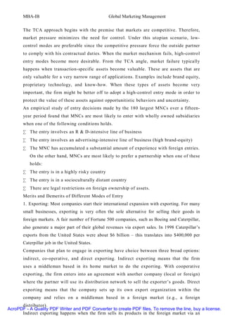 MBA-IB                                      Global Marketing Management


       The TCA approach begins with the premise that markets are competitive. Therefore,
       market pressure minimizes the need for control. Under this utopian scenario, low-
       control modes are preferable since the competitive pressure force the outside partner
       to comply with his contractual duties. When the market mechanism fails, high-control
       entry modes become more desirable. From the TCA angle, market failure typically
       happens when transaction-specific assets become valuable. These are assets that are
       only valuable for a very narrow range of applications. Examples include brand equity,
       proprietary technology, and know-how. When these types of assets become very
       important, the firm might be better off to adopt a high-control entry mode in order to
       protect the value of these assets against opportunitistic behaviors and uncertainty.
       An empirical study of entry decisions made by the 180 largest MNCs over a fifteen-
       year period found that MNCs are most likely to enter with wholly owned subsidiaries
       when one of the following conditions holds.
       • The entry involves an R & D-intensive line of business
       • The entry involves an advertising-intensive line of business (high brand-equity)
       • The MNC has accumulated a substantial amount of experience with foreign entries.
          On the other hand, MNCs are most likely to prefer a partnership when one of these
          holds:
       • The entry is in a highly risky country
       • The entry is in a socioculturally distant country
       • There are legal restrictions on foreign ownership of assets.
       Merits and Demerits of Different Modes of Entry
       1. Exporting: Most companies start their international expansion with exporting. For many
       small businesses, exporting is very often the sole alternative for selling their goods in
       foreign markets. A fair number of Fortune 500 companies, such as Boeing and Caterpillar,
       also generate a major part of their global revenues via export sales. In 1998 Caterpillar’s
       exports from the United States were about $6 billion – this translates into $400,000 per
       Caterpillar job in the United States.
       Companies that plan to engage in exporting have choice between three broad options:
       indirect, co-operative, and direct exporting. Indirect exporting means that the firm
       uses a middleman based in its home market to do the exporting. With cooperative
       exporting, the firm enters into an agreement with another company (local or foreign)
       where the partner will use its distribution network to sell the exporter’s goods. Direct
       exporting means that the company sets up its own export organization within the
       company and relies on a middleman based in a foreign market (e.g., a foreign
      distributor).
AcroPDF - A Quality PDF Writer and PDF Converter to create PDF files. To remove the line, buy a license.
      Indirect exporting happens when the firm sells its products in the foreign market via an
 