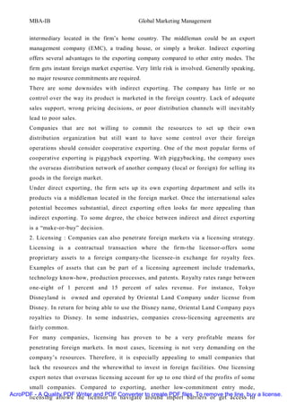 MBA-IB                                       Global Marketing Management


       intermediary located in the firm’s home country. The middleman could be an export
       management company (EMC), a trading house, or simply a broker. Indirect exporting
       offers several advantages to the exporting company compared to other entry modes. The
       firm gets instant foreign market expertise. Very little risk is involved. Generally speaking,
       no major resource commitments are required.
       There are some downsides with indirect exporting. The company has little or no
       control over the way its product is marketed in the foreign country. Lack of adequate
       sales support, wrong pricing decisions, or poor distribution channels will inevitably
       lead to poor sales.
       Companies that are not willing to commit the resources to set up their own
       distribution organization but still want to have some control over their foreign
       operations should consider cooperative exporting. One of the most popular forms of
       cooperative exporting is piggyback exporting. With piggybacking, the company uses
       the overseas distribution network of another company (local or foreign) for selling its
       goods in the foreign market.
       Under direct exporting, the firm sets up its own exporting department and sells its
       products via a middleman located in the foreign market. Once the international sales
       potential becomes substantial, direct exporting often looks far more appealing than
       indirect exporting. To some degree, the choice between indirect and direct exporting
       is a “make-or-buy” decision.
       2. Licensing : Companies can also penetrate foreign markets via a licensing strategy.
       Licensing is a contractual transaction where the firm-the licensor-offers some
       proprietary assets to a foreign company-the licensee-in exchange for royalty fees.
       Examples of assets that can be part of a licensing agreement include trademarks,
       technology know-how, production processes, and patents. Royalty rates range between
       one-eight of 1 percent and 15 percent of sales revenue. For instance, Tokyo
       Disneyland is    owned and operated by Oriental Land Company under license from
       Disney. In return for being able to use the Disney name, Oriental Land Company pays
       royalties to Disney. In some industries, companies cross-licensing agreements are
       fairly common.
       For many companies, licensing has proven to be a very profitable means for
       penetrating foreign markets. In most cases, licensing is not very demanding on the
       company’s resources. Therefore, it is especially appealing to small companies that
       lack the resources and the wherewithal to invest in foreign facilities. One licensing
       expert notes that overseas licensing account for up to one third of the profits of some
      small companies. Compared to exporting, another low-commitment entry mode,
AcroPDF - A Quality PDF Writer and PDF Converter to create PDF files. To remove the line, buy a license.
      licensing allows the licensor to navigate around import barriers or get access to
 