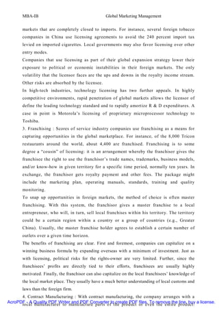 MBA-IB                                       Global Marketing Management


       markets that are completely closed to imports. For instance, several foreign tobacco
       companies in China use licensing agreements to avoid the 240 percent import tax
       levied on imported cigarettes. Local governments may also favor licensing over other
       entry modes.
       Companies that use licensing as part of their global expansion strategy lower their
       exposure to political or economic instabilities in their foreign markets. The only
       volatilit y that the licensor faces are the ups and downs in the royalty income stream.
       Other risks are absorbed by the licensee.
       In high-tech industries, technology licensing has two further appeals. In highly
       competitive environments, rapid penetration of global markets allows the licensor of
       define the leading technology standard and to rapidly amortize R & D expenditures. A
       case in point is Motorola’s licensing of proprietary microprocessor technology to
       Toshiba.
       3. Franchising : Scores of service industry companies use franchising as a means for
       capturing opportunities in the global marketplace. For instance, of the 8,000 Tricon
       restaurants around the world, about 4,400 are franchised. Franchising is to some
       degree a “cousin” of licensing: it is an arrangement whereby the franchisor gives the
       franchisee the right to use the franchisor’s trade names, trademarks, business models,
       and/or know-how in given territory for a specific time period, normally ten years. In
       exchange, the franchisor gets royalty payment and other fees. The package might
       include the marketing plan, operating manuals, standards, training and quality
       monitoring.
       To snap up opportunities in foreign markets, the method of choice is often master
       franchising. With this system, the franchisor gives a master franchise to a local
       entrepreneur, who will, in turn, sell local franchises within his territory. The territory
       could be a certain region within a country or a group of countries (e.g., Greater
       China). Usually, the master franchise holder agrees to establish a certain number of
       outlets over a given time horizon.
       The benefits of franchising are clear. First and foremost, companies can capitalize on a
       winning business formula by expanding overseas with a minimum of investment. Just as
       with licensing, political risks for the rights-owner are very limited. Further, since the
       franchisees’ profits are directly tied to their efforts, franchisees are usually highly
       motivated. Finally, the franchisor can also capitalize on the local franchisees’ knowledge of
       the local market place. They usually have a much better understanding of local customs and
       laws than the foreign firm.
      4. Contract Manufacturing : With contract manufacturing, the company arranges with a
AcroPDF - A Quality PDF Writer and PDF Converter to create PDF files. To remove the line, buy a license.
      local manufacturer to manufacture parts of the product or even the entire product.
 