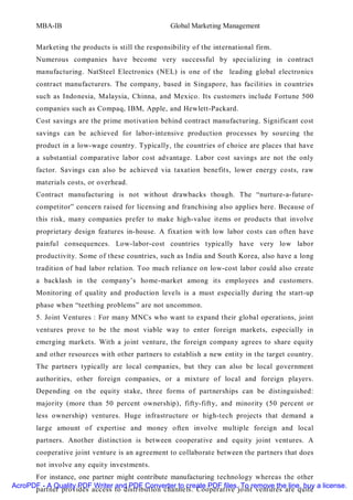 MBA-IB                                      Global Marketing Management


       Marketing the products is still the responsibility of the international firm.
       Numerous companies have become very successful by specializing in contract
       manufacturing. NatSteel Electronics (NEL) is one of the leading global electronics
       contract manufacturers. The company, based in Singapore, has facilit ies in countries
       such as Indonesia, Malaysia, Chinna, and Mexico. Its customers include Fortune 500
       companies such as Compaq, IBM, Apple, and Hewlett-Packard.
       Cost savings are the prime motivation behind contract manufacturing. Significant cost
       savings can be achieved for labor-intensive production processes by sourcing the
       product in a low-wage country. Typically, the countries of choice are places that have
       a substantial comparative labor cost advantage. Labor cost savings are not the only
       factor. Savings can also be achieved via taxation benefits, lower energy costs, raw
       materials costs, or overhead.
       Contract manufacturing is not without drawbacks though. The “nurture-a-future-
       competitor” concern raised for licensing and franchising also applies here. Because of
       this risk, many companies prefer to make high-value items or products that involve
       proprietary design features in-house. A fixation with low labor costs can often have
       painful consequences. Low-labor-cost countries typically have very low labor
       productivity. Some of these countries, such as India and South Korea, also have a long
       tradition of bad labor relation. Too much reliance on low-cost labor could also create
       a backlash in the company’s home-market among its employees and customers.
       Monitoring of quality and production levels is a must especially during the start-up
       phase when “teething problems” are not uncommon.
       5. Joint Ventures : For many MNCs who want to expand their global operations, joint
       ventures prove to be the most viable way to enter foreign markets, especially in
       emerging markets. With a joint venture, the foreign company agrees to share equity
       and other resources with other partners to establish a new entity in the target country.
       The partners typically are local companies, but they can also be local government
       authorities, other foreign companies, or a mixture of local and foreign players.
       Depending on the equity stake, three forms of partnerships can be distinguished:
       majority (more than 50 percent ownership), fifty-fift y, and minority (50 percent or
       less ownership) ventures. Huge infrastructure or high-tech projects that demand a
       large amount of expertise and money often involve multiple foreign and local
       partners. Another distinction is between cooperative and equity joint ventures. A
       cooperative joint venture is an agreement to collaborate between the partners that does
       not involve any equity investments.
      For instance, one partner might contribute manufacturing technology whereas the other
AcroPDF - A Quality PDF Writer and PDF Converter to create PDF files. To remove the line, buy a license.
      partner provides access to distribution channels. Cooperative joint ventures are quite
 