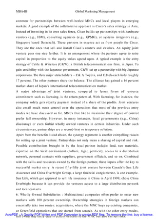 MBA-IB                                     Global Marketing Management


       common for partnerships between well-heeled MNCs and local players in emerging
       markets. A good example of the collaborative approach is Cisco’s sales strategy in Asia,
       Instead of investing in its own sales force, Cisco builds up partnerships with hardware
       vendors (e.g., IBM), consulting agencies (e.g., KPMG), or systems integators (e.g.,
       Singapore based Datacraft). These partners in essence act as front people for Cisco.
       They are the ones that sell and install Cisco’s routers and swiches. An equity joint
       venture goes one step further. It is an arrangement where the partners agree to raise
       capital in proportion to the equity stakes agreed upon. A typical example is the entry
       strategy of Cable & Wireless (C&W), a British telecommunications firm, in Japan. To
       gain credibility with the Japanese government, C&W set up a partnership with big Japanese
       corporations. The three major stakeholders – C& A Toyota, and C.Itoh-each hold roughly
       17 percent. The other partners share the balance. The alliance has gained a 16 percent
       market share of Japan’s international telecommunication market.
       A major advantage of joint ventures, compared to lesser forms of resource
       commitment such as licensing, is the return potential. With licensing, for instance, the
       company solely gets royalty payment instead of a share of the profits. Joint ventures
       also entail much more control over the operations that most of the previous entry
       modes we have discussed so far. MNCs that like to maximize their degree of control
       prefer full ownership. However, in many instances, local governments (e.g., China)
       discourage or even forbid wholly owned ventures in certain industries. Under such
       circumstances, partnerships are a second-best or temporary solution.
       Apart from the benefits listed above, the synergy argument is another compelling reason
       for setting up a joint venture. Partnerships not only mean a sharing of capital and risk.
       Possible contributions brought in by the local partner include: land, raw materials,
       expertise on the local environment (culture, legal, political), access to a distribution
       network, personal contacts with suppliers, government officials, and so on. Combined
       with the skills and resources owned by the foreign partner, these inputs offer the key to
       successful market entry. A recent fifty-fifty joint venture between Canada’s Sun Life
       Assurance and China Everbright Group, a large financial conglomerate, is one example.
       Sun Life, which got approval to sell life insurance in China in April 1999, chose China
       Everbright because it can provide the ventures access to a large distribution network
       and local contacts.
       6. Wholly Owned Subsidiaries : Multinational companies often prefer to enter new
       markets with 100 percent ownership. Ownership strategies in foreign markets can
       essentially take two routes: acquisitions, where the MNC buys up existing companies,
      or Greenfield operations that are started from scratch. As with the other entry modes,
AcroPDF - A Quality PDF Writer and PDF Converter to create PDF files. To remove the line, buy a license.
      full ownership entry entails certain benefits to the MNC but also carries risks.
 