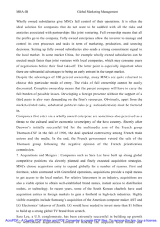 MBA-IB                                      Global Marketing Management


       Wholly owned subsidiaries give MNCs full control of their operations. It is often the
       ideal solution for companies that do not want to be saddled with all the risks and
       anxieties associated with partnerships like joint venturing. Full ownership means that all
       the profits go to the company. Fully owned enterprises allow the investor to manage and
       control its own processes and tasks in term of marketing, production, and sourcing
       decisions. Setting up fully owned subsidiaries also sends a strong commitment signal to
       the local market. In some market China, for example wholly owned subsidiaries can be
       erected much faster than joint ventures with local companies, which may consume years
       of negotiations before their final take-off. The latter point is especially important when
       there are substantial advantages to being an early entrant in the target market.
       Despite the advantages of 100 percent ownership, many MNCs are quite reluctant to
       choose this particular mode of entry. The risks of full ownership cannot be easily
       discounted. Complete ownership means that the parent company will have to carry the
       full burden of possible losses. Developing a foreign presence without the support of a
       third party is also very demanding on the firm’s resources. Obviously, apart from the
       market-related risks, substantial political risks (e.g. nationalization) must be factored
       in.
       Companies that enter via a wholly owned enterprise are sometimes also perceived as a
       threat to the cultural and/or economic sovereignty of the host country. Shortly after
       Daewoo’s initially successful bid for the multimedia arm of the French group
       Thomson-CSF in the fall of 1996, the deal sparked controversy among French trade
       unions and the media. In the end, the French government vetoed the sale of the
       Thomson group following the negative opinion of the French privatization
       commission.
       7. Acquisitions and Mergers : Companies such as Sara Lee have built up strong global
       competitive positions via cleverly planned and finely executed acquisition strategies.
       MNCs choose acquisition entry to expand globally for a number of reasons. First and
       foremost, when contrasted with Greenfield operations, acquisitions provide a rapid means
       to get access to the local market. For relative latecomers in an industry, acquisitions are
       also a viable option to obtain well-established brand names, instant access to distribution
       outlets, or technology. In recent years, some of the South Korean chaebols have used
       acquisition entries in foreign markets to gain a foothold in high-tech industries. Highly
       visible examples include Samsung’s acquisition of the American computer maker AST and
       LG Electronics’ takeover of Zenith. LG would have needed to invest more than $1 billion
       to build up a strong global TV brand from scratch.
      Sara Lee, a U.S. conglomerate, has been extremely successful in building up growth
AcroPDF - A Quality PDF Writer and PDF Converter to create PDF files. To remove the line, buy a license.
      via well-chosen acquisitions. Instead of milking the acquired local brands and
 