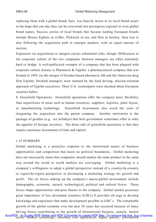 MBA-IB                                    Global Marketing Management


       replacing them with a global brand, Sara Lee heavily invest in its local brand assets
       in the hope that one day they can be converted into prestigious regional or even global
       brand names. Success stories of local brands that became leading European brands
       include Douwe Egberts in coffee, Pickwick in tea, and Dim in hosiery. Sara Lee is
       also following the acquisition path in emergin markets, with an equal amount of
       success.
       Expansion via acquisitions or mergers carries substantial risks, though. Differences in
       the corporate culture of the two companies between managers are often extremely
       hard to bridge. A well-publicized example of a company that has been plagued with
       corporate culture disease is Pharmacia & Upjohn, a pharmaceutical company that was
       formed in 1995 via the merger of Sweden-based pharmacia AB and the American drug
       firm Upjohn. Swedish managers were stunned by the hard driving, mission-oriented
       approach of Upjohn executives. Their U.S. counterparts were shocked about European
       vacation habits.
       8. Greenfield Operations: Greenfield operations offer the company more flexibilit y
       than acquisitions in areas such as human resources, suppliers, logistics, plant layout,
       or manufacturing technology.       Greenfield investments also avoid the costs of
       integrating the acquisition into the parent company.       Another motivation is the
       package of goodies (e.g. tax holidays) that host government sometimes offer to whet
       the appetite of foreign investors. The down side of greenfield operations is that they
       require enormous investments of time and capital.


       1.15 SUMMARY
       Global marketing is a proactive response to the intertwined nature of business
       opportunities and competition that know no political boundaries. Global marketing
       does not necessarily mean that companies should market the same product in the same
       way around the world as world markets are converging.          Global marketing is a
       company’s willingness to adopt a global perspective instead of a country-by-country
       or region-by-region perspective in developing a marketing strategy for growth and
       profit. The six forces making up the company’s macro-global environment include
       demographic, economic, natural, technological, political and cultural forces. These
       forces shape opportunities and pose threats to the company. Global market possesses
       great importance of less developed countries (LDCs) It provides all urge to develop
       knowledge and experience that make development possible in LDC’s. The remarkable
       growth of the global economy over the post 50 years has occurred because of many
      driving forces contributing to the growth of international business, namely, market
AcroPDF - A Quality PDF Writer and PDF Converter to create PDF files. To remove the line, buy a license.
      needs, modern technology, minimum cost application, higher quality, information
 
