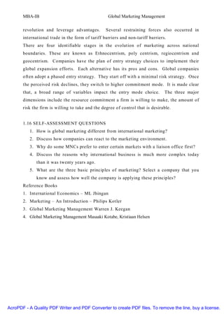 MBA-IB                                      Global Marketing Management


       revolution and leverage advantages.        Several restraining forces also occurred in
       international trade in the form of tariff barriers and non-tariff barriers.
       There are four identifiable stages in the evolution of marketing across national
       boundaries. These are known as Ethnocentrism, poly centrism, regiocentrism and
       geocentrism. Companies have the plan of entry strategy choices to implement their
       global expansion efforts. Each alternative has its pros and cons. Global companies
       often adopt a phased entry strategy. They start off with a minimal risk strategy. Once
       the perceived risk declines, they switch to higher commitment mode. It is made clear
       that, a broad range of variables impact the entry mode choice.            The three major
       dimensions include the resource commitment a firm is willing to make, the amount of
       risk the firm is willing to take and the degree of control that is desirable.


       1.16 SELF-ASSESSMENT QUESTIONS
          1. How is global marketing different from international marketing?
          2. Discuss how companies can react to the marketing environment.
          3. Why do some MNCs prefer to enter certain markets with a liaison office first?
          4. Discuss the reasons why international business is much more complex today
              than it was twenty years ago.
          5. What are the three basic principles of marketing? Select a company that you
              know and assess how well the company is applying these principles?
       Reference Books
       1. International Economics – ML Jhingan
       2. Marketing – An Introduction – Philips Kotler
       3. Global Marketing Management Warren J. Keegan
       4. Global Marketing Management Masaaki Kotabe, Kristiaan Helsen




AcroPDF - A Quality PDF Writer and PDF Converter to create PDF files. To remove the line, buy a license.
 