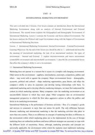 MBA-IB                                          Global Marketing Management


                                                   UNIT – II

                            INTERNATIONAL MARKETING ENVIRONMENT



       This unit is divided into 4 lessons. First lesson contains an introduction about the International
       Marketing Environment along with an analysis of Internal Environment and External
       Environment. The second lesson explains the Geographical and Demographic Environment of
       International Marketing. Lesson 3 contains the Economic and Socio-cultural Environment. The
       last lesson analyses the Political and Legal Environment along with the Impact of Environment
       on International Marketing Decisions.
       Lesson – I International Marketing Environment: Internal Environment – External Environment
       Learning Objectives: By the end of this lesson you should be able to: 1. understand and describe
       the meaning of international marketing, the task of an international marketer, the types of
       environment – Internal and External 2. explain microenvironment and macro environment
       (controllable environment and uncontrollable environment). 3. describe the environmental forces
       that affect the company’s ability to serve its customers

       1.1. International Marketing Environment

       Marketing does not operate in a vacuum but it occurs in a complex and changing environment.
       Other actors in this environment – suppliers, intermediaries, customers, competitors, publics and
       others – may work with or against the company. Major environmental forces – demographic,
       economic, political and cultural – shape marketing opportunities, pose threats, and affect the
       company’s ability to serve its customers and develop lasting relationships with them. To
       understand marketing and to develop effective marketing strategies, we must first understand the
       context in which marketing operates. Many companies view the marketing environment as an
       uncontrollable element to which they must adapt. Other companies take an environmental
       management perspective in which the firm takes aggressive actions to affect the publics and
       forces in its marketing environment.
       International Marketing is the performance of business activities - flow of a company’s goods
       and services to consumers in more than one nation for profit. The only difference between
       domestic marketing and international marketing is that the marketing activities take place in
       more than one country. There is no difference in concepts of marketing but there is difference in
       the environment within which marketing plans are to be implemented. In the case of foreign
       marketing there are unfamiliar problems and hence different strategies are necessary to cope with
       the different levels of uncertainty. Hence, although, marketing principles and concepts are
       universally applicable, the environment within which the marketer must implement marketing
AcroPDF - A Quality PDF Writer and PDF Converter to create PDF files. To remove the line, buy a license.
 
