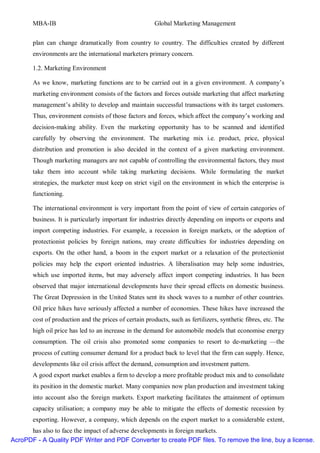 MBA-IB                                           Global Marketing Management


       plan can change dramatically from country to country. The difficulties created by different
       environments are the international marketers primary concern.

       1.2. Marketing Environment

       As we know, marketing functions are to be carried out in a given environment. A company’s
       marketing environment consists of the factors and forces outside marketing that affect marketing
       management’s ability to develop and maintain successful transactions with its target customers.
       Thus, environment consists of those factors and forces, which affect the company’s working and
       decision-making ability. Even the marketing opportunity has to be scanned and identified
       carefully by observing the environment. The marketing mix i.e. product, price, physical
       distribution and promotion is also decided in the context of a given marketing environment.
       Though marketing managers are not capable of controlling the environmental factors, they must
       take them into account while taking marketing decisions. While formulating the market
       strategies, the marketer must keep on strict vigil on the environment in which the enterprise is
       functioning.

       The international environment is very important from the point of view of certain categories of
       business. It is particularly important for industries directly depending on imports or exports and
       import competing industries. For example, a recession in foreign markets, or the adoption of
       protectionist policies by foreign nations, may create difficulties for industries depending on
       exports. On the other hand, a boom in the export market or a relaxation of the protectionist
       policies may help the export oriented industries. A liberalisation may help some industries,
       which use imported items, but may adversely affect import competing industries. It has been
       observed that major international developments have their spread effects on domestic business.
       The Great Depression in the United States sent its shock waves to a number of other countries.
       Oil price hikes have seriously affected a number of economies. These hikes have increased the
       cost of production and the prices of certain products, such as fertilizers, synthetic fibres, etc. The
       high oil price has led to an increase in the demand for automobile models that economise energy
       consumption. The oil crisis also promoted some companies to resort to de-marketing —the
       process of cutting consumer demand for a product back to level that the firm can supply. Hence,
       developments like oil crisis affect the demand, consumption and investment pattern.
       A good export market enables a firm to develop a more profitable product mix and to consolidate
       its position in the domestic market. Many companies now plan production and investment taking
       into account also the foreign markets. Export marketing facilitates the attainment of optimum
       capacity utilisation; a company may be able to mitigate the effects of domestic recession by
       exporting. However, a company, which depends on the export market to a considerable extent,
      has also to face the impact of adverse developments in foreign markets.
AcroPDF - A Quality PDF Writer and PDF Converter to create PDF files. To remove the line, buy a license.
 