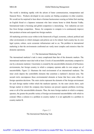 MBA-IB                                         Global Marketing Management


       The world is shrinking rapidly with the advent of faster communication, transportation and
       financial flows. Products developed in one country are finding acceptance in other countries.
       We would not be surprised to hear about a German businessman wearing an Italian Suit meeting
       an English friend at a Japanese restaurant who later returns home to drink Russian Vodka.
       International trade is booming and global competition is intensifying. Few industries are now
       free from foreign competition. Hence, for companies to compete is to continuously improve
       their products at home and expand into foreign markets.

       All marketing activities occur within in the framework of legal, economic, cultural, political and
       other environments to which strategies and policies are to be related. Each country has its own
       legal system, culture, socio economic infrastructure and so on. The problem in international
       marketing is that the environments confronted are vastly more complex and extensive than for
       domestic operations.

                                    1.3. The International Marketing Task
       The international marketer’s task is more complicated than that of the domestic markets. The
       international marketer must deal with at least 2 levels of uncontrollable uncertainty compared to
       one by a domestic marketer. Uncertainty is created by the uncontrollable elements of all business
       environments, but foreign country in which a company operates adds its own unique set of
       uncontrollable. Figure 2.1 illustrates the total environment of an international marketer. The
       inner circle depicts the controllable elements that constitute a marketer’s decision area. The
       second circle encompasses those environmental elements at home that have some effect on
       foreign operation decisions. The outer circles represent the elements of the foreign environment
       for each foreign market within which the marketer operates. As the outer circles show, each
       foreign market in which the company does business can present separate problems involving
       some or all of the uncontrollable elements. Thus, the more foreign markets in which a company
       operates, the greater the possible variety of foreign environmental uncontrollables with which to
       contend. Often a solution to a problem in country market A is not applicable to a problem in
       country market B.




                                                  Figure 2.1
                              The International Marketing Task




AcroPDF - A Quality PDF Writer and PDF Converter to create PDF files. To remove the line, buy a license.
 