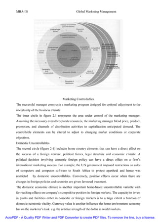MBA-IB                                           Global Marketing Management




                                              Marketing Controllables
       The successful manager constructs a marketing program designed for optional adjustment to the
       uncertainty of the business climate.
       The inner circle in figure 2.1 represents the area under control of the marketing manager.
       Assuming the necessary overall corporate resources, the marketing manager blend price, product,
       promotion, and channels of distribution activities to capitalization anticipated demand. The
       controllable elements can be altered to adjust to changing market conditions or corporate
       objectives.
       Domestic Uncontrollables
       The second circle (figure 2-1) includes home country elements that can have a direct effect on
       the success of a foreign venture, political forces, legal structure and economic climate. A
       political decision involving domestic foreign policy can have a direct effect on a firm’s
       international marketing success. For example, the U.S government imposed restrictions on sales
       of computers and computer software to South Africa to protest apartheid and hence was
       restricted    by domestic uncontrollables. Conversely, positive effects occur when there are
       changes in foreign policies and countries are given favoured treatment.
       The domestic economic climate is another important home-based uncontrollable variable with
       far reaching effects on company’s competitive position in foreign markets. The capacity to invest
       in plants and facilities either in domestic or foreign markets is to a large extent a function of
       domestic economic vitality. Currency value is another influence the home environment economy
       has on the marketer’s task. e.g. the relative strength of the dollar in world markets.

AcroPDF - A Quality PDF Writer and PDF Converter to create PDF files. To remove the line, buy a license.
 