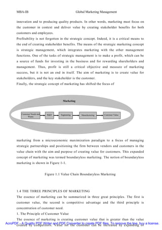 MBA-IB                                          Global Marketing Management


       innovation and to producing quality products. In other words, marketing must focus on
       the customer in context and deliver value by creating stakeholder benefits for both
       customers and employees.
       Profitabilit y is not forgotten in the strategic concept. Indeed, it is a critical means to
       the end of creating stakeholder benefits. The means of the strategic marketing concept
       is strategic management, which integrates marketing with the other management
       functions. One of the tasks of strategic management is to make a profit, which can be
       a source of funds for investing in the business and for rewarding shareholders and
       management. Thus, profit is still a critical objective and measure of marketing
       success, but it is not an end in itself. The aim of marketing is to create value for
       stakeholders, and the key stakeholder is the customer.
       Finally, the strategic concept of marketing has shifted the focus of




                                           Marketing



          Customer Needs and    R&D      Engineering      Manufacturing   Customer Value
                Wants




       marketing from a microeconomic maximization paradigm to a focus of managing
       strategic partnerships and positioning the firm between vendors and customers in the
       value chain with the aim and purpose of creating value for customers. This expanded
       concept of marketing was termed boundaryless marketing. The notion of boundaryless
       marketing is shown in Figure 1-1.


                               Figure 1.1 Value Chain Boundaryless Marketing




       1.4 THE THREE PRINCIPLES OF MARKETING
       The essence of marketing can be summarized in three great principles. The first is
       customer value, the second is competitive advantage and the third principle is
       concentration of customer need.
       1. The Principle of Customer Value
      The essence of marketing is creating customer value that is greater than the value
AcroPDF - A Quality PDF Writer and PDF Converter to create PDF files. To remove the line, buy a license.
      created by competitors. Value for the customer can be increased by expanding or
 