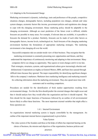 MBA-IB                                          Global Marketing Management


       1.4. Adapting to the Environmental Change

       Marketing environment is dynamic, technology, taste and preferences of the people, competitive
       situations changes, demographic factors, including population size changes, attitude and value
       system changes, economic factors like income, government policies and regulations also change
       to cope with the changing environment. Hence marketing policy should be adaptable to the
       changing environment. Although an exact prediction of the future event is difficult, reliable
       forecasts are possible in many areas. For example, if relevant data are available, it is possible to
       forecasts the demand for a product. Similarly, forecasts can be made of such other factors as
       demographic factors, income levels, technological etc. Such forecasts of the changing marketing
       environment facilitate the formulation of appropriate marketing strategies. The marketing
       environment is fast changing all over the world.

          Successful companies take an outside-inside view of their business. They recognise that the
            marketing environment is constantly presenting new opportunities and threats, and they
        understand the importance of continuously monitoring and adapting to that environment. Many
         companies fail to see change as opportunity. They ignore or resist changes until it is too late.
        Their strategies, structures, systems, and organisational culture grow increasingly obsolete and
        disfunctional. Corporations as mighty as General Motors, IBM, and Sears have passed through
       difficult times because they ignored. The major responsibility for identifying significant changes
        falls to the company’s marketers. Marketers have marketing intelligence and marketing research
         for collecting information about the marketing environment. They also spend more time with
                                    customers and in watching competitors.

       Procedures are needed for the identification of fresh market opportunities resulting from
       environmental change. For this the firm should predict the external changes that might occur and
       then it should analyse how they would affect the organization and how it should respond. The
       firm should list the major functions of businesses followed by an outline of all environmental
       factors likely to affect these functions. The most important external variables that might affect a
       firms operation are:

                                          1.4.1. Internal Environment
       An organisations internal marketing system is largely controllable by the management. An
       outline of the important internal factors (organisational) is given below.
                                                  Value System
        The value system of the founders and those at the helps of affairs has important bearing on the
            choice of business, the mission and objectives of the organisation, business policies and
                                                    practices.
      Mission and objectives
AcroPDF - A Quality PDF Writer and PDF Converter to create PDF files. To remove the line, buy a license.
 