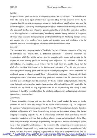 MBA-IB                                          Global Marketing Management


       Suppliers
       For production of goods or service, a company requires a variety of inputs. The individuals or
       firms who supply these inputs are known as suppliers. They provide resources needed by the
       company. For this purpose, the company should go for developing specifications, searching the
       potential suppliers, identifying and analysing the suppliers and thereafter choosing the suppliers
       who can supply the best mix of quality, quantity, reliability, credit facility, warranties and low
       price. The suppliers are critical to company’s marketing success. Supply shortages or delays can
       adversely affect sales and damage company goodwill in the long-inn. Marketing manages should
       also monitor the price trends of their inputs and negotiate terms and conditions with the
       suppliers. The most suitable suppliers have to be clearly identified and listed.
       Customers
        The customers of a company may be of five kinds. They are i. Ultimate consumers: - They may
       be individuals and householders. ii. Industrial consumers: - Industrial consumers are
       organisations, which buy goods and services for producing other goods and services for the
       purpose of either earning profits or fulfilling other objectives. iii). Resellers: - These are
       intermediaries who purchase goods with a view to resell them at a profit. These may be
       wholesalers, retailers, distributors etc. iv. Government customers: - They include government
       office or agencies that buy goods and services in order to produce public service or transfer the
       goods and service to others who need them. v). International customers: - These are individuals
       and organisations of other countries that buy goods and services either for consumption or for
       industrial use. Such buyers may be consumers, producers, resellers and governments. It may be
       noted that each market type has special characteristics, which should be carefully studied by the
       marketer, and he should be fully acquainted with the art of persuading and selling to these
       customers. It should be remembered that the satisfaction of customers and consumer is the main
       motto of every business firm.
       Competitors
       A firm’s competitors include not only the other firms, which market the same or similar
       products, but also all those who compete for the income of the consumers. E.g. The competition
       for a company’s televisions may come not only from other TV manufacturers but also from two
       wheelers, refrigerators, CD from firms offering savings and investment schemes like banks,
       company’s accepting deposits etc. As a consequence, marketers must continually monitor
       competitors marketing activities their products, channel prices and promotional efforts. They
       must also gain strategic advantage by positioning their products and services strongly against
       those of their competitors, in the minds of the consumers. The competitive environment consists
       of certain basic things which every marketing manager must take note of. According to Philip
      Kotler, “the best way for a company to grasp the full range of its competition is to take the
AcroPDF - A Quality PDF Writer and PDF Converter to create PDF files. To remove the line, buy a license.
      viewpoint of a buyer what does a buyer think about that which eventually leads to purchasing
 