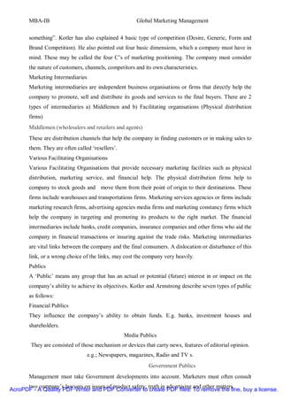 MBA-IB                                          Global Marketing Management


       something”. Kotler has also explained 4 basic type of competition (Desire, Generic, Form and
       Brand Competition). He also pointed out four basic dimensions, which a company must have in
       mind. These may be called the four C’s of marketing positioning. The company must consider
       the nature of customers, channels, competitors and its own characteristics.
       Marketing Intermediaries
       Marketing intermediaries are independent business organisations or firms that directly help the
       company to promote, sell and distribute its goods and services to the final buyers. There are 2
       types of intermediaries a) Middlemen and b) Facilitating organisations (Physical distribution
       firms)
       Middlemen (wholesalers and retailers and agents)
       These are distribution channels that help the company in finding customers or in making sales to
       them. They are often called ‘resellers’.
       Various Facilitating Organisations
       Various Facilitating Organisations that provide necessary marketing facilities such as physical
       distribution, marketing service, and financial help. The physical distribution firms help to
       company to stock goods and move them from their point of origin to their destinations. These
       firms include warehouses and transportations firms. Marketing services agencies or firms include
       marketing research firms, advertising agencies media firms and marketing constancy firms which
       help the company in targeting and promoting its products to the right market. The financial
       intermediaries include banks, credit companies, insurance companies and other firms who aid the
       company in financial transactions or insuring against the trade risks. Marketing intermediaries
       are vital links between the company and the final consumers. A dislocation or disturbance of this
       link, or a wrong choice of the links, may cost the company very heavily.
       Publics
       A ‘Public’ means any group that has an actual or potential (future) interest in or impact on the
       company’s ability to achieve its objectives. Kotler and Armstrong describe seven types of public
       as follows:
       Financial Publics
       They influence the company’s ability to obtain funds. E.g. banks, investment houses and
       shareholders.
                                                  Media Publics
        They are consisted of those mechanism or devices that carry news, features of editorial opinion.
                                  e.g.; Newspapers, magazines, Radio and TV s.
                                                            Government Publics
       Management must take Government developments into account. Marketers must often consult
      two company’s lawyers on issues of product safety, truth in advertising and other matters.
AcroPDF - A Quality PDF Writer and PDF Converter to create PDF files. To remove the line, buy a license.
 