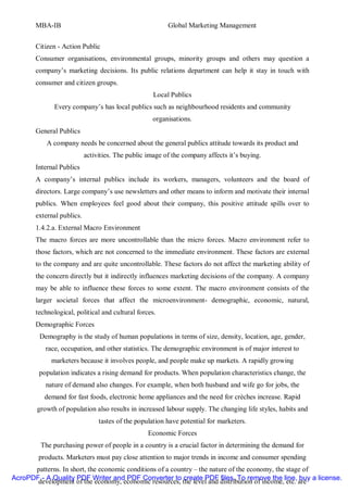 MBA-IB                                            Global Marketing Management


       Citizen - Action Public
       Consumer organisations, environmental groups, minority groups and others may question a
       company’s marketing decisions. Its public relations department can help it stay in touch with
       consumer and citizen groups.
                                                    Local Publics
              Every company’s has local publics such as neighbourhood residents and community
                                                   organisations.
       General Publics
           A company needs be concerned about the general publics attitude towards its product and
                           activities. The public image of the company affects it’s buying.
       Internal Publics
       A company’s internal publics include its workers, managers, volunteers and the board of
       directors. Large company’s use newsletters and other means to inform and motivate their internal
       publics. When employees feel good about their company, this positive attitude spills over to
       external publics.
       1.4.2.a. External Macro Environment
       The macro forces are more uncontrollable than the micro forces. Macro environment refer to
       those factors, which are not concerned to the immediate environment. These factors are external
       to the company and are quite uncontrollable. These factors do not affect the marketing ability of
       the concern directly but it indirectly influences marketing decisions of the company. A company
       may be able to influence these forces to some extent. The macro environment consists of the
       larger societal forces that affect the microenvironment- demographic, economic, natural,
       technological, political and cultural forces.
       Demographic Forces
        Demography is the study of human populations in terms of size, density, location, age, gender,
          race, occupation, and other statistics. The demographic environment is of major interest to
            marketers because it involves people, and people make up markets. A rapidly growing
        population indicates a rising demand for products. When population characteristics change, the
          nature of demand also changes. For example, when both husband and wife go for jobs, the
          demand for fast foods, electronic home appliances and the need for crèches increase. Rapid
       growth of population also results in increased labour supply. The changing life styles, habits and
                                tastes of the population have potential for marketers.
                                                  Economic Forces
         The purchasing power of people in a country is a crucial factor in determining the demand for
        products. Marketers must pay close attention to major trends in income and consumer spending
      patterns. In short, the economic conditions of a country – the nature of the economy, the stage of
AcroPDF - A Quality PDF Writer and PDF Converter to create PDF files. To remove the line, buy a license.
       development of the economy, economic resources, the level and distribution of income, etc. are
 