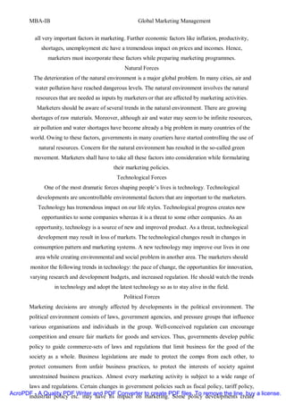 MBA-IB                                          Global Marketing Management


         all very important factors in marketing. Further economic factors like inflation, productivity,
            shortages, unemployment etc have a tremendous impact on prices and incomes. Hence,
               marketers must incorporate these factors while preparing marketing programmes.
                                                 Natural Forces
         The deterioration of the natural environment is a major global problem. In many cities, air and
         water pollution have reached dangerous levels. The natural environment involves the natural
          resources that are needed as inputs by marketers or that are affected by marketing activities.
          Marketers should be aware of several trends in the natural environment. There are growing
        shortages of raw materials. Moreover, although air and water may seem to be infinite resources,
         air pollution and water shortages have become already a big problem in many countries of the
       world. Owing to these factors, governments in many courtiers have started controlling the use of
           natural resources. Concern for the natural environment has resulted in the so-called green
         movement. Marketers shall have to take all these factors into consideration while formulating
                                            their marketing policies.
                                              Technological Forces
             One of the most dramatic forces shaping people’s lives is technology. Technological
          developments are uncontrollable environmental factors that are important to the marketers.
          Technology has tremendous impact on our life styles. Technological progress creates new
            opportunities to some companies whereas it is a threat to some other companies. As an
         opportunity, technology is a source of new and improved product. As a threat, technological
          development may result in loss of markets. The technological changes result in changes in
         consumption pattern and marketing systems. A new technology may improve our lives in one
         area while creating environmental and social problem in another area. The marketers should
       monitor the following trends in technology: the pace of change, the opportunities for innovation,
       varying research and development budgets, and increased regulation. He should watch the trends
                  in technology and adopt the latest technology so as to stay alive in the field.
                                                 Political Forces
       Marketing decisions are strongly affected by developments in the political environment. The
       political environment consists of laws, government agencies, and pressure groups that influence
       various organisations and individuals in the group. Well-conceived regulation can encourage
       competition and ensure fair markets for goods and services. Thus, governments develop public
       policy to guide commerce-sets of laws and regulations that limit business for the good of the
       society as a whole. Business legislations are made to protect the comps from each other, to
       protect consumers from unfair business practices, to protect the interests of society against
       unrestrained business practices. Almost every marketing activity is subject to a wide range of
      laws and regulations. Certain changes in government policies such as fiscal policy, tariff policy,
AcroPDF - A Quality PDF Writer and PDF Converter to create PDF files. To remove the line, buy a license.
      industrial policy etc. may have its impact on marketing. Some policy developments create
 