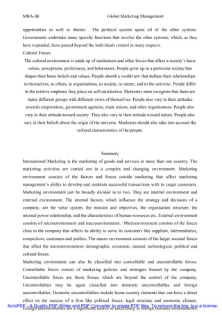 MBA-IB                                           Global Marketing Management


       opportunities as well as threats.       The political system spans all of the other systems.
       Governments undertake many specific functions that involve the other systems, which, as they
       have expanded, have passed beyond the individuals control in many respects.
       Cultural Forces
        The cultural environment is made up of institutions and other forces that affect a society’s basic
          values, perceptions, preferences, and behaviours. People grew up in a particular society that
        shapes their basic beliefs and values. People absorb a worldview that defines their relationships
        to themselves, to others, to organisations, to society, to nature, and to the universe. People differ
        in the relative emphasis they place on self-satisfaction. Marketers must recognize that there are
          many different groups with different views of themselves. People also vary in their attitudes
        towards corporations, government agencies, trade unions, and other organisations. People also
        vary in their attitude toward society. They also vary in their attitude toward nature. People also
        vary in their beliefs about the origin of the universe. Marketers should also take into account the
                                       cultural characteristics of the people.




                                                     Summary
       International Marketing is the marketing of goods and services in more than one country. The
       marketing activities are carried out in a complex and changing environment. Marketing
       environment consists of the factors and forces outside marketing that affect marketing
       management’s ability to develop and maintain successful transactions with its target customers.
       Marketing environment can be broadly divided in to two. They are internal environment and
       external environment. The internal factors, which influence the strategy and decisions of a
       company, are the value system, the mission and objectives, the organisation structure, the
       internal power relationship, and the characteristics of human resources etc. External environment
       consists of microenvironment and macroenvironment. Microenvironment consists of the forces
       close to the company that affects its ability to serve its customers like suppliers, intermediaries,
       competitors, customers and publics. The macro environment consists of the larger societal forces
       that affect the microenvironment- demographic, economic, natural, technological, political and
       cultural forces.
       Marketing environment can also be classified into controllable and uncontrollable forces.
       Controllable forces consist of marketing policies and strategies framed by the company.
       Uncontrollable forces are those forces, which are beyond the control of the company.
       Uncontrollables may be again classified into domestic uncontrollables and foreign
       uncontrollables. Domestic uncontrollables include home country elements that can have a direct
      effect on the success of a firm like political forces, legal structure and economic climate.
AcroPDF - A Quality PDF Writer and PDF Converter to create PDF files. To remove the line, buy a license.
      Foreign uncontrollables are a significant source of uncertainty in foreign business environments.
 