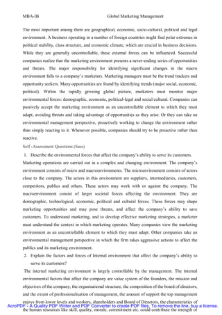 MBA-IB                                          Global Marketing Management


       The most important among them are geographical, economic, socio-cultural, political and legal
       environment. A business operating in a number of foreign countries might find polar extremes in
       political stability, class structure, and economic climate, which are crucial in business decisions.
       While they are generally uncontrollable, these external forces can be influenced. Successful
       companies realize that the marketing environment presents a never-ending series of opportunities
       and threats. The major responsibility for identifying significant changes in the macro
       environment falls to a company’s marketers. Marketing managers must be the trend trackers and
       opportunity seekers. Many opportunities are found by identifying trends (major social, economic,
       political). Within the rapidly growing global picture, marketers must monitor major
       environmental forces: demographic, economic, political-legal and social cultural. Companies can
       passively accept the marketing environment as an uncontrollable element to which they must
       adapt, avoiding threats and taking advantage of opportunities as they arise. Or they can take an
       environmental management perspective, proactively working to change the environment rather
       than simply reacting to it. Whenever possible, companies should try to be proactive rather than
       reactive.
       Self -Assessment Questions (Sass)
        1. Describe the environmental forces that affect the company’s ability to serve its customers.
       Marketing operations are carried out in a complex and changing environment. The company’s
       environment consists of micro and macroenvironments. The microenvironment consists of actors
       close to the company. The actors in this environment are suppliers, intermediaries, customers,
       competitors, publics and others. These actors may work with or against the company. The
       macroenvironment consist of larger societal forces affecting the environment. They are
       demographic, technological, economic, political and cultural forces. These forces may shape
       marketing opportunities and may pose threats, and affect the company’s ability to save
       customers. To understand marketing, and to develop effective marketing strategies, a marketer
       must understand the context in which marketing operates. Many companies view the marketing
       environment as an uncontrollable element to which they must adapt. Other companies take an
       environmental management perspective in which the firm takes aggressive actions to affect the
       publics and its marketing environment.
        2. Explain the factors and forces of Internal environment that affect the company’s ability to
           serve its customers?
        The internal marketing environment is largely controllable by the management. The internal
       environmental factors that affect the company are value system of the founders, the mission and
       objectives of the company, the organisational structure, the composition of the board of directors,
       and the extent of professionalisation of management, the amount of support the top management
      enjoys from lower levels and workers, shareholders and Board of Directors, the characteristics of
AcroPDF - A Quality PDF Writer and PDF Converter to create PDF files. To remove the line, buy a license.
      the human resources like skill, quality, morale, commitment etc. could contribute the strength or
 
