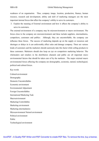 MBA-IB                                          Global Marketing Management


       weakness of an organisation.      Thus, company image, location, production, finance, human
       resource, research and development, ability and skill of marketing managers are the most
       important internal forces that affect the company’s ability to serve its customers.
        3. Explain the meaning of External environment and how it affects the company’s ability to
           serve its customers.
       The external environment of a company may be microenvironment or macro environment. The
       forces close to the company are microenvironment and these include suppliers, intermediaries,
       competitors, customers and publics.       Although, they are uncontrollable, the company can
       influence these forces. The success of marketing depends up on the supply or resources and
       shortages or delays in it can unfavorably affect sales and damage company. There are various
       kinds of customers and the marketers should cautiously take this factor while selling products to
       these customers. Marketers should also keep an eye on competitors marketing behavior. The
       wholesalers and retailers in the distribution channels and public are all important micro
       environmental factors that should be taken care of by the marketer. The major external macro
       environmental forces affecting the company are demographic, economic, natural, technological,
       political and cultural forces.

       Key words

       Cultural environment
       Demography
       Domestic Uncontrollables
       Economic environment
       Environmental Adjustment
       Foreign Uncontrollables
       International Marketing Task
       Macroenvironment
       Marketing Controllables
       Marketing environment
       Marketing intermediaries
       Microenvironment Natural environment
       Political environment
       Public
       Technological environment




AcroPDF - A Quality PDF Writer and PDF Converter to create PDF files. To remove the line, buy a license.
 