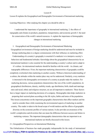 MBA-IB                                           Global Marketing Management


                                                     Lesson II
       Lesson II explains the Geographical and Demographic Environment of International marketing.


       Learning Objectives: After studying this chapter you should be able to:


             1.understand the importance of geography in international marketing. 2. the effects of
       topography and climate on products, population, transportation, and economic growth 3. the need
          for conservation of the world’s natural resources. 4. explain the importance of demographic
                                        changes in international marketing.


           1. Geographical and Demographic Environment of International Marketing
         Geographical environment of foreign marketing should be understood and must be included in
          foreign marketing plans to a degree commensurate with their influence on marketing effort.
           Understanding of a country’s geography is essential if a marketer is to interpret a society’s
         behaviour and fundamental attitudes. Knowledge about the geographical characteristics by an
        international marketer is also essential for the understanding a country’s culture and to adapt to
           it’s culture. An international marketer should be familiar with the world – its climate, and
         topographic differences. If not, the important marketing characteristics of geography could be
       completely overlooked when marketing in another country. Without a historical understanding of
        a culture, the attitudes within the market place may not be understood. Similarly, every marketer
          is interested in the demographic environment of a country as people make the markets. For
         marketing decisions, various population characteristics like size of the world’s population, its
         geographical distributions, density, mobility trends, age distribution, birth, death and marriage
         rates and racial, ethnic and religious structure, etc are all important to marketers. These factors
        have a larger impact on marketing decisions of a company. Demographic data helps marketers in
          preparing their sectoral plans according to the life styles, habits and tastes of the population.
        This lesson concentrates on the important geographic characteristics that affect markets and the
           need to consider these while examining the environmental aspects of marketing in another
         country. The reader is taken to the broad scope of world markets and the effects of geographic
           diversity on the economic profiles of various nations. It also provides an awareness of the
        world’s complexities and diversities that can mean the difference between success and failure in
            marketing ventures. The important demographic characteristics that are important to an
                            international marketer are briefly discussed in this lesson.

       2.1. Geographical Perspectives on International Marketing

       The Globalization of business has made geography indispensable for the study of international
AcroPDF - A Quality Without significant attention to to create PDF geography, critical ideas and a license.
      marketing.    PDF Writer and PDF Converter the study of files. To remove the line, buy
 